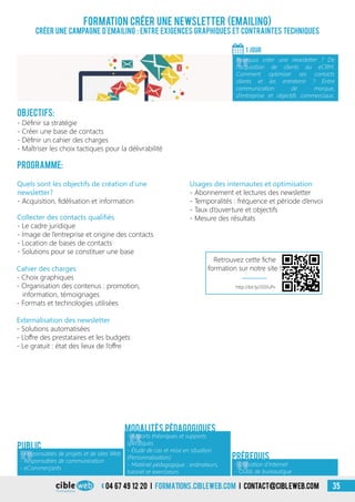 04 67 49 12 20 i formations.cibleweb.com i Contact@cibleweb.com 35
Objectifs:
- Définir sa stratégie
- Créer une base de contacts
- Définir un cahier des charges
- Maîtriser les choix tactiques pour la délivrabilité
Programme:
Quels sont les objectifs de création d’une
newsletter?
- Acquisition, fidélisation et information
Formation Créer une newsletter (Emailing)
Créer une campagne d’emailing : entre exigences graphiques et contraintes techniques
1 jour
«
Pourquoi créer une newsletter ? De
l’acquisition de clients au eCRM.
Comment optimiser ses contacts
clients et les entretenir ? Entre
communication de marque,
d’entreprise et objectifs commerciaux.
Public
Externalisation des newsletter
- Solutions automatisées
- L’offre des prestataires et les budgets
- Le gratuit : état des lieux de l’offre
Collecter des contacts qualifiés
- Le cadre juridique
- Image de l’entreprise et origine des contacts
- Location de bases de contacts
- Solutions pour se constituer une base
Cahier des charges
- Choix graphiques
- Organisation des contenus : promotion,
information, témoignages
- Formats et technologies utilisées
Usages des internautes et optimisation
- Abonnement et lectures des newsletter
- Temporalités : fréquence et période d’envoi
- Taux d’ouverture et objectifs
- Mesure des résultats
Modalités pédagogiques
Prérequis
«
- Responsables de projets et de sites Web
- Responsables de communication
- eCommerçants
«
- Apports théoriques et supports
spécifiques
- Étude de cas et mise en situation
(Personnalisation)
- Matériel pédagogique : ordinateurs,
tutoriel et exerciseurs
- Utilisation d’Internet
- Outils de bureautique
http://bit.ly/205fuPv
Retrouvez cette fiche
formation sur notre site !
 
