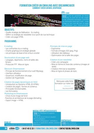 04 67 49 12 20 i formations.cibleweb.com i Contact@cibleweb.com36
Objectifs:
- Quelle stratégie de fidélisation : l’e-mailing
- Définir sa stratégie de newsletter d’un point de vue technique
- Créer une page HTML
Programme:
E-mailing
- Les contraintes du e-mailing
- Charte graphique et stratégie globale
- Les principes de base et les erreurs à éviter
Formation Créer un emailing avec Dreamweaver
Comment créer un mail graphique
1 jour
«
Quelles sont les spécificités de l’email
marketing du point de vue des usages
et des contraintes techniques. Comment
les Internautes lisent leurs mails : mode
image ou non, suivi des liens et pages
de destination pour l’interopérabilité.
«
Principes de mise en page
- Ergonomie
- Formats d’images (Gif, Jpeg, Png)
- Utilisation des tableaux
- Optimisation de la taille des pages
Photoshop et Dreamweaver
- Choix d’une image de fond
-Tranches et architecture de la page d’emailing
- Export image + HTML
- Responsables de campagnes d’emailing
Public
Structuration d’une page web
- Langages, répertoires, noms et tailles des
fichiers
- Protocole FTP : Mise en ligne
Découvrir Dreamweaver
- Principe de fonctionnement d’un outil Wysiwyg
- Interface utilisateur
- Ouverture, modification de page
- Gestion de l’hypertexte
Création de pages dynamiques en html
- Introduction au Dynamic HTML (D-HTML)
- Création de pages : formes et contenus
- Principales fonctionnalités
- Les formulaires
Création d’une newsletter
- Créer une campagne
- Mise en forme et choix des contenus (images et
texte)
- Création Html de la newsletter
- Mise en ligne et phases de tests
Prérequis
Modalités pédagogiques
«
- Apports théoriques et supports
spécifiques
- Étude de cas et mise en situation
(Personnalisation)
- Matériel pédagogique : ordinateurs,
logiciels et applications dédiées, tutoriel et
exerciseurs
- Utilisation d’Internet
- Outils de bureautique
http://bit.ly/1UFHjfO
Retrouvez cette fiche
formation sur notre site !
 