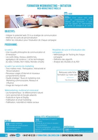 Objectifs:
- Intégrer le potentiel web 2.0 à sa stratégie de communication
- Maîtriser les outils de personnalisation
- Définir les indicateurs pour l’évaluation de chaque campagne
Programme:
Le web 2 au service du marketing
- Trois maîtres-mots : Participation, Interactivité et
Personnalisation
- Nouveaux usages d’Internet et nouveaux
comportements d’achat
- Quelle stratégie ? Buzz et marketing viral,
Marketing communautaire, Réseaux et
influence
- Image de marque et veille
Le web 2
- Une nouvelle philosophie de communication et
d’interaction
- Les outils (blog, réseaux, plateformes,
agrégateurs de contenus…) et les technologies
du web 2 (Vidéo, Rich média, Mondes virtuels)
Formation webmarketing – Initiation
Web-marketing et web 2.0
1 jour
«
Au-delà d’une culture web, quels
sont les comportements et les
attentes des internautes ? Quels
sont les apports du web-marketing
en termes de stratégie et de coûts ?
Public
Prérequis
Webmarketing, multicnal et crosscanal
- Les fondamentaux : le référencement naturel
- Liens sponsorisés et Google adwords
- Publicité en ligne et Display
- Fidélisation et email marketing
- Fidélisation, notoriété et médias sociaux
Modalités de suivi et d’évaluation des
campagnes
- Méthodologie de Tracking de chaque
campagne
- Définition des objectifs
- Analyse des résultats et du ROI
Modalités pédagogiques
«
- Responsable marketing
- Responsable de communication
- Responsable produits
- eCommerçants «
- Apports théoriques et supports
spécifiques
- Étude de cas et mise en situation
(Personnalisation)
- Matériel pédagogique : ordinateurs,
logiciels et applications dédiées, tutoriel et
exerciseurs
- Utilisation d’Internet
- Expérience marketing et/ou commerce
http://bit.ly/1RXrXp9
Retrouvez cette fiche
formation sur notre site !
04 67 49 12 20 i formations.cibleweb.com i Contact@cibleweb.com38
 