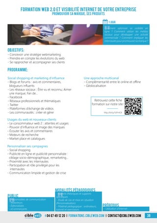 04 67 49 12 20 i formations.cibleweb.com i Contact@cibleweb.com 39
Objectifs:
- Concevoir une stratégie webmarketing
- Prendre en compte les évolutions du web
- Se rapprocher et accompagner ses clients
Programme:
Formation web 2.0 et visibilité Internet de votre entreprise
Promouvoir sa marque, ses produits
1 jour
«
Comment optimiser sa visibilité en
ligne ? Comment utiliser les médias
sociaux pour développer une activité
commerciale ? Comment impliquer les
internautespourpromouvoirsamarque?
Public
Personnaliser ses campagnes
- Social shopping
- Publicité en ligne et publicité personnalisée :
ciblage socio-démographique, remarketing…
- Proximité avec les internautes
- Participation et rôle privilégié pour les
internautes
- Communication limpide et gestion de crise
Social shopping et marketing d’influence
- Blogs et forums : avis et commentaires,
blogueurs influents
- Les réseaux sociaux : Être vu et reconnu; Aimer
une marque; Fan de…
- Facebook
- Réseaux professionnels et thématiques
- Twitter
- Plateformes d’échange de vidéos
- Les communautés : créer et gérer
Usages du web et nouveaux clients
- Le consommateur web 2 : attentes et usages
- Pouvoir d’influence et image des marques
- Écouter les avis et commentaires
- Moteurs de recherche
- Market place et catalogues
Une approche multicanal
- Complémentarité entre le online et offline
- Géolocalisation
Modalités pédagogiques
- Utilisation d’Internet
Prérequis
«
- Responsables de communication
- Rédacteurs
- Éditorialistes
- eCommerçants
«
- Apports théoriques et supports
spécifiques
- Étude de cas et mise en situation
(Personnalisation)
- Matériel pédagogique : ordinateurs,
tutoriel et exerciseurs
http://bit.ly/1UFHJCK
Retrouvez cette fiche
formation sur notre site !
 