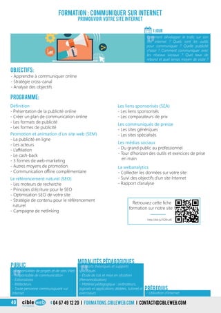 04 67 49 12 20 i formations.cibleweb.com i Contact@cibleweb.com40
Objectifs:
- Apprendre à communiquer online
- Stratégie cross-canal
- Analyse des objectifs
Programme:
Définition
- Présentation de la publicité online
- Créer un plan de communication online
- Les formats de publicité
- Les formes de publicité
Formation : communiquer sur Internet
Promouvoir votre site Internet
1 jour
«
Comment développer le trafic sur son
site internet ? Quels sont les outils
pour communiquer ? Quelle publicité
choisir ? Comment communiquer avec
les réseaux sociaux ? Quel taux de
rebond et quel temps moyen de visite ?
«
Les communiqués de presse
- Les sites génériques
- Les sites spécialisés
Les liens sponsorisés (SEA)
- Les liens sponsorisés
- Les comparateurs de prix
Promotion et animation d’un site web (SEM)
- La publicité en ligne
- Les acteurs
- L’affiliation
- Le cash-back
- 3 formes de web-marketing
- Autres moyens de promotion
- Communication offline complémentaire
Le référencement naturel (SEO)
- Les moteurs de recherche
- Principes d’écriture pour le SEO
- Optimisation SEO de votre site
- Stratégie de contenu pour le référencement
naturel
- Campagne de netlinking
Les médias sociaux
- Du grand public au professionnel
- Tour d’horizon des outils et exercices de prise
en main
Modalités pédagogiques
La webanalytics
- Colllecter les données sur votre site
- Suivi des objectifs d’un site Internet
- Rapport d’analyse
Public
- Utilisation d’Internet
Prérequis
«
- Responsables de projets et de sites Web
- Responsable de communication
- Éditorialistes
- Rédacteurs
- Toute personne communiquant sur
Internet
«
- Apports théoriques et supports
spécifiques
- Étude de cas et mise en situation
(Personnalisation)
- Matériel pédagogique : ordinateurs,
logiciels et applications dédiées, tutoriel et
exerciseurs
http://bit.ly/1Q9ruKl
Retrouvez cette fiche
formation sur notre site !
 