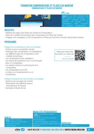04 67 49 12 20 i formations.cibleweb.com i Contact@cibleweb.com 41
Objectifs:
- Maîtriser les enjeux des Places de marché et Comparateurs
- Gérer les modèles économiques des Comparateurs et Places de marché
- Engager une campagne sur les Comparateurs et Place de marché en fonction des produits vendus
Programme:
Formation comparateurs et places de marché
Comparateurs et Places de marché
1 jour
«
Comment se faire connaître dans
un marché du eCommerce en
expansion? Comment acquérir et
diversifier sa clientèle ? Les
comparateurs, étape eCommerce
ou démarche complémentaire ?
Public
Intégrer les comparateurs dans sa stratégie
- Qu’est-ce qu’un comparateur de prix
- Historique des comparateurs et marketplaces
- Les différents types de comparateurs et le
modèle économique
- Les comparateurs et les utilisateurs
- Les enjeux de la présence d’un e-commerçant
dans un comparateur
- Les relations entre le e-commerçant et le
comparateur
- Les comparateurs et le CPC
- Le retour sur investissement sur un
comparateur
Intégrer les places de marché dans sa stratégie
- Qu’est-ce qu’une place de marché
- Présentation des différents acteurs
internationaux et français
- Exemples et étude de cas
- Utilisation d’Internet
Prérequis
Modalités pédagogiques
«
- Responsable marketing
- Responsable de communication
- Responsable produits
- eCommerçants
«
- Apports théoriques et supports
spécifiques
- Étude de cas et mise en situation
(Personnalisation)
- Matériel pédagogique : ordinateurs,
logiciels et applications dédiées, tutoriel et
exerciseurs
http://bit.ly/1nKdQXW
Retrouvez cette fiche
formation sur notre site !
 