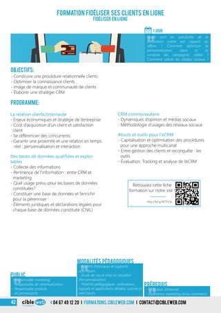 04 67 49 12 20 i formations.cibleweb.com i Contact@cibleweb.com42
Objectifs:
- Construire une procédure relationnelle clients
- Optimiser la connaissance clients
- Image de marque et communauté de clients
- Élaborer une stratégie CRM
Programme:
La relation clients/internaute
- Enjeux économiques et stratégie de l’entreprise
- Coût d’acquisition d’un client et satisfaction
client
- Se différencier des concurrents
- Garantir une proximité et une relation en temps
réel : personnalisation et interaction
Formation fidéliser ses clients en ligne
Fidéliser en ligne
1 jour
«
Quels sont les spécificités de la
fidélisation online par rapport au
offline ? Comment optimiser la
personnalisation client et la
conduite des campagnes ciblées ?
Comment utiliser les médias sociaux ?
«
Atouts et outils pour l’eCRM
- Capitalisation et optimisation des procédures
pour une approche multicanal
- Entre gestion des clients et reconquête : les
outils
- Évaluation, Tracking et analyse de l’eCRM
CRM communautaire
- Dynamiques d’opinion et médias sociaux
- Méthodologie d’usages des réseaux sociaux
Des bases de données qualifiées et exploi-
tables
- Collecte des informations
- Pertinence de l’information : entre CRM et
marketing
- Quel usage prévu pour les bases de données
constituées?
- Constituer une base de données et l’enrichir
pour la pérenniser
- Éléments juridiques et déclarations légales pour
chaque base de données constituée (CNIL)
Modalités pédagogiques
Prérequis
Public
«
- Responsable marketing
- Responsable de communication
- Responsable produits
- eCommerçants
«
- Apports théoriques et supports
spécifiques
- Étude de cas et mise en situation
(Personnalisation)
- Matériel pédagogique : ordinateurs,
logiciels et applications dédiées, tutoriel et
exerciseurs
- Utilisation d’Internet
- Expérience marketing et/ou commerce
http://bit.ly/1KTFV3u
Retrouvez cette fiche
formation sur notre site !
 