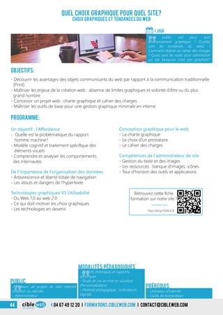 Objectifs:
- Découvrir les avantages des objets communicants du web par rapport à la communication traditionnelle
(Print)
- Maîtriser les enjeux de la création web : absence de limites graphiques et volonté d’être vu du plus
grand nombre
- Concevoir un projet web : charte graphique et cahier des charges
- Maîtriser les outils de base pour une gestion graphique minimale en interne
Programme:
De l’importance de l’organisation des données
- Arborescence et liberté totale de navigation
- Les atouts et dangers de l’hypertexte
Un objectif : l’Affordance
- Quelle est la problématique du rapport
homme machine?
- Modèle cognitif et traitement spécifique des
éléments visuels
- Comprendre et analyser les comportements
des internautes
Quel choix graphique pour quel site?
Choix graphiques et tendances du web
1 jour
«
Quel public visé pour quel
environnement graphique ? Quelles
sont les tendances du web2 ?
Comment réaliser un cahier des charges
? Quels sont les outils pour administrer
un site lorsqu’on n’est pas graphiste?
Public
Prérequis
Conception graphique pour le web
- La charte graphique
- Le choix d’un prestataire
- Le cahier des charges
Compétences de l’administrateur de site
- Gestion du texte et des images
- Les ressources : banque d’images, icônes
- Tour d’horizon des outils et applications
Modalités pédagogiques
Technologies graphiques VS Utilisabilité
- Du Web 1.0 au web 2.0
- Ce qui doit motiver les choix graphiques
- Les technologies en devenir
«
- Porteurs de projets de sites Internet
(création ou refonte)
- Administrateur «
- Apports théoriques et supports
spécifiques
- Étude de cas et mise en situation
(Personnalisation)
- Matériel pédagogique : ordinateurs,
logiciels
- Utilisation d’Internet
- Outils de bureautique
http://bit.ly/1SAXUC8
Retrouvez cette fiche
formation sur notre site !
04 67 49 12 20 i formations.cibleweb.com i Contact@cibleweb.com44
 