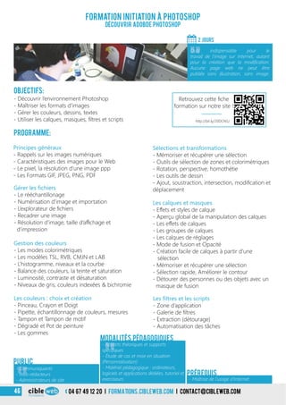 04 67 49 12 20 i formations.cibleweb.com i Contact@cibleweb.com46
Objectifs:
- Découvrir l’environnement Photoshop
- Maîtriser les formats d’images
- Gérer les couleurs, dessins, textes
- Utiliser les calques, masques, filtres et scripts
Programme:
Principes généraux
- Rappels sur les images numériques
- Caractéristiques des images pour le Web
- Le pixel, la résolution d’une image ppp
- Les Formats GIF, JPEG, PNG, PDF
Formation initiation à Photoshop
Découvrir ADOBDE Photoshop
2 jourS
«
Outil indispensable pour le
travail de l’image sur Internet, autant
pour la création que la modification.
Aucune page web ne peut être
publiée sans illustration, sans image.
Gérer les fichiers
- Le rééchantillonage
- Numérisation d’image et importation
- L’explorateur de fichiers
- Recadrer une image
- Résolution d’image, taille d’affichage et
d’impression
Gestion des couleurs
- Les modes colorimétriques
- Les modèles TSL, RVB, CMJN et LAB
- L’histogramme, niveaux et la courbe
- Balance des couleurs, la teinte et saturation
- Luminosité, contraste et désaturation
- Niveaux de gris, couleurs indexées & bichromie
Sélections et transformations
- Mémoriser et récupérer une sélection
- Outils de sélection de zones et colorimétriques
- Rotation, perspective, homothétie
- Les outils de dessin
- Ajout, soustraction, intersection, modification et
déplacement
Les couleurs : choix et création
- Pinceau, Crayon et Doigt
- Pipette, échantillonnage de couleurs, mesures
- Tampon et Tampon de motif
- Dégradé et Pot de peinture
- Les gommes
Les calques et masques
- Effets et styles de calque
- Aperçu global de la manipulation des calques
- Les effets de calques
- Les groupes de calques
- Les calques de réglages
- Mode de fusion et Opacité
- Création facile de calques à partir d’une
sélection
- Mémoriser et récupérer une sélection
- Sélection rapide, Améliorer le contour
- Détourer des personnes ou des objets avec un
masque de fusion
Public
Les filtres et les scripts
- Zone d’application
- Galerie de filtres
- Extraction (détourage)
- Automatisation des tâches
- Maîtrise de l’usage d’Internet
Prérequis
Modalités pédagogiques
«
- Communiquants
- Web-rédacteurs
- Administrateurs de site
«
- Apports théoriques et supports
spécifiques
- Étude de cas et mise en situation
(Personnalisation)
- Matériel pédagogique : ordinateurs,
logiciels et applications dédiées, tutoriel et
exerciseurs
http://bit.ly/20DCNSJ
Retrouvez cette fiche
formation sur notre site !
 