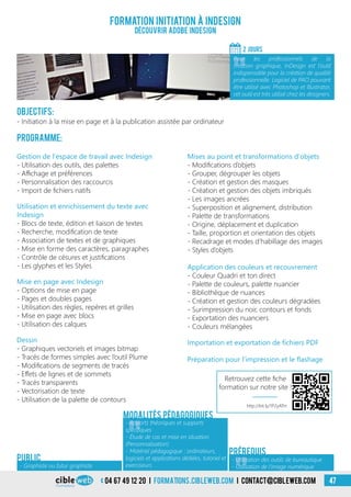 04 67 49 12 20 i formations.cibleweb.com i Contact@cibleweb.com 47
Objectifs:
- Initiation à la mise en page et à la publication assistée par ordinateur
Programme:
Formation initiation à InDesign
Découvrir ADOBE InDesign
2 jourS
«
Pour les professionnels de la
création graphique, InDesign est l’outil
indispensable pour la création de qualité
professionnelle. Logiciel de PAO pouvant
être utilisé avec Photoshop et Illustrator,
cet outil est très utilisé chez les designers.
- Graphiste ou futur graphiste
Public
Gestion de l’espace de travail avec Indesign
- Utilisation des outils, des palettes
- Affichage et préférences
- Personnalisation des raccourcis
- Import de fichiers natifs
Mises au point et transformations d’objets
- Modifications d’objets
- Grouper, dégrouper les objets
- Création et gestion des masques
- Création et gestion des objets imbriqués
- Les images ancrées
- Superposition et alignement, distribution
- Palette de transformations
- Origine, déplacement et duplication
- Taille, proportion et orientation des objets
- Recadrage et modes d’habillage des images
- Styles d’objets
Modalités pédagogiques
Utilisation et enrichissement du texte avec
Indesign
- Blocs de texte, édition et liaison de textes
- Recherche, modification de texte
- Association de textes et de graphiques
- Mise en forme des caractères, paragraphes
- Contrôle de césures et justifications
- Les glyphes et les Styles
Mise en page avec Indesign
- Options de mise en page
- Pages et doubles pages
- Utilisation des règles, repères et grilles
- Mise en page avec blocs
- Utilisation des calques
Dessin
- Graphiques vectoriels et images bitmap
- Tracés de formes simples avec l’outil Plume
- Modifications de segments de tracés
- Effets de lignes et de sommets
- Tracés transparents
- Vectorisation de texte
- Utilisation de la palette de contours
Application des couleurs et recouvrement
- Couleur Quadri et ton direct
- Palette de couleurs, palette nuancier
- Bibliothèque de nuances
- Création et gestion des couleurs dégradées
- Surimpression du noir, contours et fonds
- Exportation des nuanciers
- Couleurs mélangées
Importation et exportation de fichiers PDF
Préparation pour l’impression et le flashage
Prérequis
«
- Apports théoriques et supports
spécifiques
- Étude de cas et mise en situation
(Personnalisation)
- Matériel pédagogique : ordinateurs,
logiciels et applications dédiées, tutoriel et
exerciseurs
- Utilisation des outils de bureautique
- Utilisation de l’image numérique
http://bit.ly/1P2yATm
Retrouvez cette fiche
formation sur notre site !
 