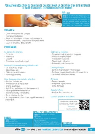 04 67 49 12 20 i formations.cibleweb.com i Contact@cibleweb.com
Formation rédaction du cahier des charges pour la création d’un site Internet
Le cahier des charges : les fondations du projet Internet
Objectifs:
- Créer votre cahier des charges
- Formaliser les besoins
- Savoir communiquer en interne et en externe
- Pouvoir comparer / Sélectionner son prestataire
- Suivre le projet du début à la fin
Programme:
1 Jour
«
Réaliser le cahier des charges pour la
création ou la refonte de son site, c’est
avant tout s’assurer de concevoir un
site qui réponde à tous les besoins de
l’entreprise. Le cahier des charges
est donc un document essentiel.
«
- Chef d’entreprise
- Responsable web
- Responsable de communication
- Auto-entrepreneur
Public
Le cahier des charges
- Contexte
- Historique
- Existant
- Critères de réussite du projet
Annexes
- Tableau financier
- Maquettes / graphisme
- Grille d’analyse
Cadre juridique
- Contrat de prestation informatique
- Droits de propriétés et limites d’interventions
- Les limites de responsabilités
Besoins fonctionnels et organisationnels
- Les acteurs du projet
- Objectifs du site
- Cibles et caractéristiques
- Planning (semaine)
Liste des prestations et des attentes
- Reprises de l’existant
- Arborescences et navigation
- Charte graphique
- Spécificités techniques et développement
- Hébergement et maintenance
- Référencement / e-marketing
- Administration du site
- Accompagnement / modules supplémentaires /
Statistiques
Cadre de la réponse
- Présentation de la solution proposée
- Propositions graphiques
- Proposition financière
- Planning de réalisation
- Présentation de l’entreprise
Appel d’offres
- Analyse des propositions
Suivi du projet et évaluation
«
- Apports théoriques et supports
spécifiques
- Étude de cas et mise en situation
(Personnalisation)
- Matériel pédagogique : ordinateurs,
logiciels et applications dédiées, tutoriel et
exerciseurs
Modalités pédagogiques
- Utilisation d’Internet
Prérequis
- Graphiste ou futur graphiste
http://bit.ly/20DD342
Retrouvez cette fiche
formation sur notre site !
49
 