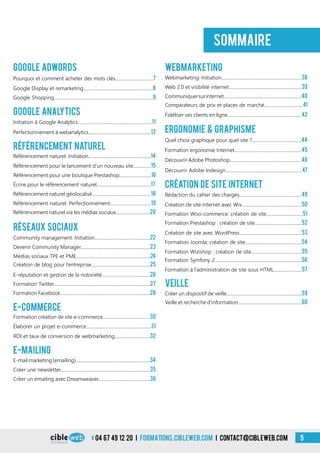 04 67 49 12 20 i formations.cibleweb.com i Contact@cibleweb.com 5
Google Adwords
E-Commerce
Pourquoi et comment acheter des mots clés................................7
Google Display et remarketing...........................................................8
Élaborer un projet e-commerce.......................................................31
Formation création de site e-commerce........................................30
Google Shopping....................................................................................9
Initiation à Google Analytics...............................................................11
Perfectionnement à webanalytics.....................................................12
Référencement naturel: Initiation.....................................................14
Webmarketing: Initiation....................................................................38
Web 2.0 et visibilité internet..............................................................39
Community management: Initiation...............................................22
Découvrir Adobe Indesign.................................................................47
Devenir Community Manager...........................................................23
Rédaction du cahier des charges.....................................................49
Médias sociaux TPE et PME...............................................................24
Création de site internet avec Wix...................................................50
Création de blog pour l’entreprise..................................................25
E-réputation et gestion de la notoriété.........................................26
Formation Prestashop : création de site........................................52
Formation Twitter..................................................................................27
Création de site avec WordPress.....................................................53
Formation Facebook............................................................................28
Formation Joomla: création de site................................................54
Formation Wizishop : création de site...........................................55
Formation Symfony 2..........................................................................56
Créer un dispositif de veille................................................................59
Veille et recherche d’information......................................................60
Référencement pour le lancement d’un nouveau site...............15
ROI et taux de conversion de webmarketing..............................32
Référencement naturel via les médias sociaux.............................20
Comparateurs de prix et places de marché.................................41
Formation Woo-commerce: création de site...............................51
Formation à l’administration de site sous HTML........................57
Référencement naturel: Perfectionnement...................................19
Écrire pour le référencement naturel..............................................17
Communiquersurinternet..................................................................40
Référencement naturel géolocalisé..................................................18
Fidéliser ses clients en ligne...............................................................42
Quel choix graphique pour quel site ?..........................................44
Formation ergonomie Internet.........................................................45
Découvrir Adobe Photoshop.............................................................46
sommaire
Google Analytics
Référencement Naturel
webmarketing
Réseaux Sociaux
ergonomie & graphisme
création de site internet
VEILLE
Référencement pour une boutique Prestashop...........................16
E-mail marketing (emailing)...............................................................34
Créer une newsletter............................................................................35
Créer un emailing avec Dreamweaver............................................36
E-mailing
 