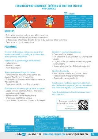 04 67 49 12 20 i formations.cibleweb.com i Contact@cibleweb.com 51
Formation Woo-Commerce, création de boutique en ligne
Woo-commerce
Objectifs:
- Créer votre boutique en ligne avec Woo-commerce
- Sélectionner le thème compatible Woo-commerce
- Installation de WordPress, de votre thème et du plugin de Woo-commerce
- Gérer votre boutique e-commerce
Programme:
1 À 3 Jour
«
Woo-commerce connait un
succès grandissant ces dernières
années, grâce notamment à la
popularité de WordPress. Woo-
commerce c’est avant tout 7,5 millions
de téléchargements et 1 million de sites.
- Utilisation d’Internet
Prérequis
Public
Création de boutique en ligne ou ajout d’un
espace marchand, ou catalogue non-vendeur,
dans votre site WordPress
Graphisme et mise en page de votre boutique
- Logos, favicon, colonnes, footer… Reprise de
votre charte graphique.
- Référencement naturel et graphisme
- Importance des Médias sociaux
- Les solutions de paiement prévues et à intégrer
Gestion des clients
- Suivi des commandes et comptes clients
- Fidélisation et offres promotionnelles
- Gestion des messages clients
Suivi des statistiques et optimisation du tunnel
de conversion
Installation et paramétrage de WordPress
- Hébergement
- Base de données
- Nom de domaine
Sélection et paramétrage du thème
- Fonctionnalités indispensables : cahier des
charges WordPress et e-commerce
- Thème Woo-commerce et Installation native de
Woo-commerce
- Plugins compatibles pour le e-commerce
Gestion et création du catalogue
- Créer une fiche produit
- Les catégories et structuration du catalogue et
du site
- La gestion des promotions et des campagnes
webmarketing
- Vidéos, photographies, Pdf et pièces jointes
Création des modes de paiement, sélection
des modes de transports, gestion des taxes et
des mentions légales, CGV, Loi Hammon
«
- Apports théoriques et supports
spécifiques
- Étude de cas et mise en situation
(Personnalisation)
- Matériel pédagogique : ordinateurs,
logiciels et applications dédiées, tutoriel et
exerciseurs
«
- e-Commercants
- Futurs commerçants en ligne
- Porteurs de projets
Modalités pédagogiques
http://bit.ly/1SVvcgO
Retrouvez cette fiche
formation sur notre site !
 