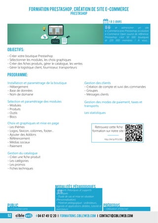 Formation Prestashop, création de site e-Commerce
Prestashop
Objectifs:
- Créer votre boutique Prestashop
- Sélectionner les modules, les choix graphiques
- Créer des fiches produits, gérer le catalogue, les ventes
- Gérer la logistique client, fournisseur, transporteurs
Programme:
1 À 3 jours
«
Créer et administrer un site
e-CommerceavecPrestashop,lasolution
e-Commerce Open source de référence.
Prestashop c’est 50 000 boutiques
et 220 000 membres ! À vous…
- Utilisation d’Internet- e-Commercants
PrérequisPUBLIC
Choix et graphiques et mise en page
- Les thèmes
- Logos, favicon, colonnes, footer…
- Ajouter des Addons
- Référencement
- Médias sociaux
- Paiement
Sélection et paramétrage des modules
- Modules
- Produits
- Outils
- Blocs
Installation et paramétrage de la boutique
- Hébergement
- Base de données
- Nom de domaine
Gestion du catalogue
- Créer une fiche produit
- Les catégories
- Les promos
- Fiches techniques
Gestion des clients
- Création de compte et suivi des commandes
- Groupes
- Messages clients
Gestion des modes de paiement, taxes et
transports
Les statistiques
«
- Apports théoriques et supports
spécifiques
- Étude de cas et mise en situation
(Personnalisation)
- Matériel pédagogique : ordinateurs,
logiciels et applications dédiées, tutoriel et
exerciseurs
Modalités pédagogiques
04 67 49 12 20 i formations.cibleweb.com i Contact@cibleweb.com52
http://bit.ly/1P2z2B0
Retrouvez cette fiche
formation sur notre site !
 