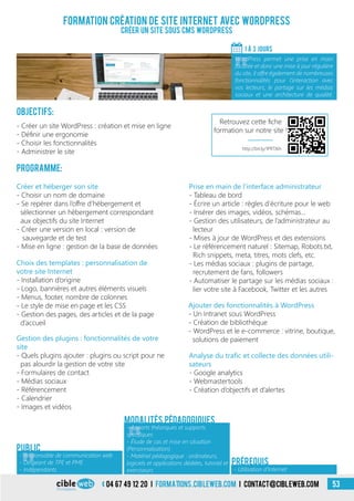 04 67 49 12 20 i formations.cibleweb.com i Contact@cibleweb.com 53
Formation création de site Internet avec WordPress
Créer un site souS CMS WordPress
Objectifs:
- Créer un site WordPress : création et mise en ligne
- Définir une ergonomie
- Choisir les fonctionnalités
- Administrer le site
Programme:
1 À 3 Jours
«
WordPress permet une prise en main
facilitée et donc une mise à jour régulière
du site, il offre également de nombreuses
fonctionnalités pour l’interaction avec
vos lecteurs, le partage sur les médias
sociaux et une architecture de qualité.
- Utilisation d’Internet
Prérequis
Public
Choix des templates : personnalisation de
votre site Internet
- Installation d’origine
- Logo, bannières et autres éléments visuels
- Menus, footer, nombre de colonnes
- Le style de mise en page et les CSS
- Gestion des pages, des articles et de la page
d’accueil
Prise en main de l’interface administrateur
- Tableau de bord
- Écrire un article : règles d’écriture pour le web
- Insérer des images, vidéos, schémas…
- Gestion des utilisateurs, de l’administrateur au
lecteur
- Mises à jour de WordPress et des extensions
- Le référencement naturel : Sitemap, Robots.txt,
Rich snippets, meta, titres, mots clefs, etc.
- Les médias sociaux : plugins de partage,
recrutement de fans, followers
- Automatiser le partage sur les médias sociaux :
lier votre site à Facebook, Twitter et les autres
Créer et héberger son site
- Choisir un nom de domaine
- Se repérer dans l’offre d’hébergement et
sélectionner un hébergement correspondant
aux objectifs du site Internet
- Créer une version en local : version de
sauvegarde et de test
- Mise en ligne : gestion de la base de données
Gestion des plugins : fonctionnalités de votre
site
- Quels plugins ajouter : plugins ou script pour ne
pas alourdir la gestion de votre site
- Formulaires de contact
- Médias sociaux
- Référencement
- Calendrier
- Images et vidéos
Ajouter des fonctionnalités à WordPress
- Un Intranet sous WordPress
- Création de bibliothèque
- WordPress et le e-commerce : vitrine, boutique,
solutions de paiement
Analyse du trafic et collecte des données utili-
sateurs
- Google analytics
- Webmastertools
- Création d’objectifs et d’alertes
«
- Apports théoriques et supports
spécifiques
- Étude de cas et mise en situation
(Personnalisation)
- Matériel pédagogique : ordinateurs,
logiciels et applications dédiées, tutoriel et
exerciseurs
Modalités pédagogiques
«
- Responsable de communication web
- Dirigeant de TPE et PME
- Indépendants
http://bit.ly/1PRTJ6h
Retrouvez cette fiche
formation sur notre site !
 