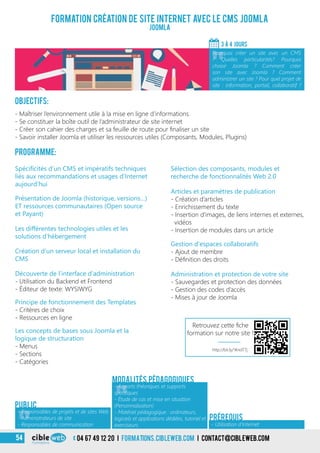 3
Formation création de site Internet avec le CMS Joomla
Joomla
Objectifs:
- Maîtriser l’environnement utile à la mise en ligne d’informations
- Se constituer la boîte outil de l’administrateur de site internet
- Créer son cahier des charges et sa feuille de route pour finaliser un site
- Savoir installer Joomla et utiliser les ressources utiles (Composants, Modules, Plugins)
Programme:
3 À 4 jours
«
Pourquoi créer un site avec un CMS
? Quelles particularités? Pourquoi
choisir Joomla ? Comment créer
son site avec Joomla ? Comment
administrer un site ? Pour quel projet de
site : information, portail, collaboratif ?
- Utilisation d’Internet
Prérequis
Les différentes technologies utiles et les
solutions d’hébergement
Création d’un serveur local et installation du
CMS
Sélection des composants, modules et
recherche de fonctionnalités Web 2.0
Présentation de Joomla (historique, versions…)
ET ressources communautaires (Open source
et Payant)
Spécificités d’un CMS et impératifs techniques
liés aux recommandations et usages d’Internet
aujourd’hui
Articles et paramètres de publication
- Création d’articles
- Enrichissement du texte
- Insertion d’images, de liens internes et externes,
vidéos
- Insertion de modules dans un article
Gestion d’espaces collaboratifs
- Ajout de membre
- Définition des droits
Administration et protection de votre site
- Sauvegardes et protection des données
- Gestion des codes d’accès
- Mises à jour de Joomla
Découverte de l’interface d’administration
- Utilisation du Backend et Frontend
- Éditeur de texte: WYSIWYG
Principe de fonctionnement des Templates
- Critères de choix
- Ressources en ligne
Les concepts de bases sous Joomla et la
logique de structuration
- Menus
- Sections
- Catégories
«
- Apports théoriques et supports
spécifiques
- Étude de cas et mise en situation
(Personnalisation)
- Matériel pédagogique : ordinateurs,
logiciels et applications dédiées, tutoriel et
exerciseurs
Modalités pédagogiques
«
- Responsables de projets et de sites Web
- Administrateurs de site
- Responsables de communication
Public
04 67 49 12 20 i formations.cibleweb.com i Contact@cibleweb.com54
http://bit.ly/1KndTTj
Retrouvez cette fiche
formation sur notre site !
 