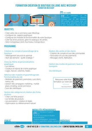 04 67 49 12 20 i formations.cibleweb.com i Contact@cibleweb.com 55
Formation création de boutique en ligne avec Wizishop
Formation Wizishop
Objectifs:
- Créer votre site e-commerce avec Wizishop
- Configurer les aspects graphiques
- Configurer les modules et fonctionnalités de votre boutique
- Créer les fiches produits, gérer le catalogue, les ventes
- Gérer la logistique client, fournisseur, transporteurs
Programme:
1 À 3 Jours
«
Créer et administrer un site
e-Commerce avec Wizishop.
Wizishop c’est 30 000 boutiques,
800 comptes créés chaque mois, une
équipe de 30 personnes et 80 mises
à jour, innovations chaque année !
- Utilisation d’Internet
Prérequis
Choix du thème et personnalisations
graphiques
- Les thèmes
- Couleurs et reprise de charte graphique
- Logos, favicon, colonnes, footer…
Sélection des modules et paramétrage des
fonctionnalités du site
- Modules de paiement, promotion, suivi client,
menus, etc.
- Gestion des campagnes marketing : market
place, emailing, social commerce
- Suivi des statistiques
Gestion des catégories et création des fiches
produits
- Créer une fiche produit
- Les familles de produits
- Les promotions : création et règles
- Optimisation du référencement naturel
Gestion des ventes et des clients
- Création de compte et suivi des commandes
- Facturation et suivi des paiements
- Messages clients, fidélisation
Gestion des modes de paiement, taxes et
transports
Les statistiques
Création du compte et paramétrage de la
boutique
- Hébergement sécurisé et optimisé
- Nom de domaine : quelle stratégie ?
«
- Apports théoriques et supports
spécifiques
- Étude de cas et mise en situation
(Personnalisation)
- Matériel pédagogique : ordinateurs,
logiciels et applications dédiées, tutoriel et
exerciseurs
Modalités pédagogiques
- e-Commercants
PUBLIC
http://bit.ly/1P2zkYu
Retrouvez cette fiche
formation sur notre site !
 