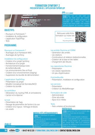 3
Formation Symfony 2
Présentation de l’application TopOrFlop
Objectifs:
- Pourquoi un framework ?
- Installation & configuration
- L’application TopOrFlop
- Tests
Programme:
1 À 3 jours
«
TopOrFlop est un site web qui
permet de voter pour des médias.
Les pages tops et flops permettent de
consulter les médias les mieux
notés et les moins notés. Une interface
permet d’ajouter de nouveaux médias.
Les entités Doctrine et l’ORM
- Génération des entités
- Les relations
- Constructeurs et relations bidirectionnelles
- Création de la base et des tables
- Chargement des fixtures
Les repositories Doctrine
- Présentation
- Les classes repositories
- Un peu d’optimisation
FosUserBundle
- Présentation, installation et configuration
Les services
- Présentation
- Création du MediaManager
Formulaire de vote
- Administration
- Zone sécurisée
- Ajout d’un média
Tests
- Tests unitaires et fonctionnels
Pourquoi un framework ?
- Avantages d’un framework MVC
- Avantages de Symfony
Installation & configuration
- Création d’un projet Symfony
- Architecture d’un projet
- Fonctionnement basique avec
AcmeDemoBundle
- Les environnements Dev et Prod
- Création d’un environnement (staging)
- Suppression du bundle de démonstration
L’application TopOrFlop
- Présentation du projet
- Modèle Conceptuel de Données/MCD
- Création du bundle
Le contrôleur
- Déclaration du routing (YML et annotations)
- L’action et la réponse
La vue
- Présentation de Twig
- Passage de paramètres de l’action à la vue
- Création d’un layout : héritage et blocks
- Les assets
« «
- Apports théoriques et supports
spécifiques
- Étude de cas et mise en situation
(Personnalisation)
- Matériel pédagogique : ordinateurs,
logiciels et applications dédiées, tutoriel et
exerciseurs
- Développement PHP 5.3.3 orienté objet,
utilisation d’une base de données
relationnelle
- Ordinateur et les logiciels ci-dessous:
serveur web Apache 2.2 avec ré-écriture
d’URLs (mod_rewrite) et connaissance
des virtual hosts, PHP 5.3.2 minimum,
système de préférence en environnement
UNIX (Linux ou Mac)
Modalités pédagogiques
Prérequis
- Développeurs
PUBLIC
04 67 49 12 20 i formations.cibleweb.com i Contact@cibleweb.com56
http://bit.ly/205k7ZG
Retrouvez cette fiche
formation sur notre site !
 