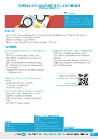 04 67 49 12 20 i formations.cibleweb.com i Contact@cibleweb.com 59
Objectifs:
- Comprendre ce que peut apporter un dispositif de veille dans la conduite d’un projet d’entreprise
- Savoir identifier les sources d’information
- Utiliser les principaux outils de veille
- Mettre en place une stratégie de veille et partager l’information
Programme:
Quels dispositifs de veille en fonction de quels
objectifs?
- On ne part jamais de zéro : collecte des
informations existantes pour consolider un
projet global
- Veille concurrentielle et veille technologique
- De l’image d’entreprise au personal branding :
qui parle de moi?
- Piratage commerciale : se protéger du plagiat
et de la contrefaçon
Formation créer un dispositif de veille sur Internet
Veille concurrentielle
1 à 2 jourS
«
Pourquoi organiser une veille sur
Internet ? Quelles informations
collecter ? Quels outils de veille choisir ?
Commentoptimisersaveilleetladiffuser?
- Utilisation d’Internet
Prérequis
Partage de l’information et travail collaboratif
- Définir une méthodologie d’observation
- Gérer les flux d’information et la collecte de
données
- Automatiser sa veille : Données et Fréquence
- Regrouper ses sources d’information au sein
d’une interface unique
Quelles sont les sources d’information sur
Internet?
- Les bases de données existantes
- Les réseaux de spécialistes
- Les réseaux sociaux
Tour d’horizon des outils gratuits et payants
- Veille sémantique : mots clefs et concepts
- Scanners et aspirateurs de sites
- Veille d’information, institutionnelle et veille
média
- Surveiller les réseaux sociaux
Public
Modalités pédagogiques
«
- Responsables de communication
- Rédacteurs
- Éditorialistes
- eCommerçants
«
- Apports théoriques et supports
spécifiques
- Étude de cas et mise en situation
(Personnalisation)
- Matériel pédagogique : ordinateurs,
logiciels et applications dédiées, tutoriel et
exerciseurs
http://bit.ly/1RXwIii
Retrouvez cette fiche
formation sur notre site !
 