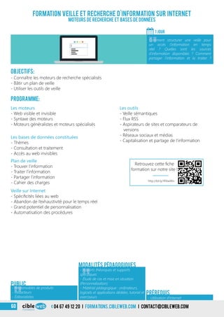 Modalités pédagogiques
3
Objectifs:
- Connaître les moteurs de recherche spécialisés
- Bâtir un plan de veille
- Utiliser les outils de veille
Programme:
Formation veille et recherche d’information sur internet
Moteurs de recherche et bases de données
1 jour
«
Comment structurer une veille pour
un accès l’information en temps
réel ? Quelles sont les sources
d’information disponibles ? Comment
partager l’information et la traiter ?
Public
Les moteurs
- Web visible et invisible
- Syntaxe des moteurs
- Moteurs généralistes et moteurs spécialisés
Les outils
- Veille sémantiques
- Flux RSS
- Aspirateurs de sites et comparateurs de
versions
- Réseaux sociaux et médias
- Capitalisation et partage de l’information
Modalités pédagogiques
Les bases de données constituées
- Thèmes
- Consultation et traitement
- Accès au web invisibles
- Utilisation d’Internet
Prérequis
Plan de veille
- Trouver l’information
- Traiter l’information
- Partager l’information
- Cahier des charges
Veille sur Internet
- Spécificités liées au web
- Abandon de l’exhaustivité pour le temps réel
- Grand potentiel de personnalisation
- Automatisation des procédures
04 67 49 12 20 i formations.cibleweb.com i Contact@cibleweb.com60
«
- Responsables de produits
- Rédacteurs
- Éditorialistes
«
- Apports théoriques et supports
spécifiques
- Étude de cas et mise en situation
(Personnalisation)
- Matériel pédagogique : ordinateurs,
logiciels et applications dédiées, tutoriel et
exerciseurs
http://bit.ly/1RXwXKn
Retrouvez cette fiche
formation sur notre site !
 
