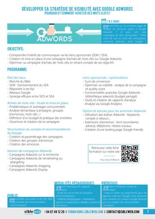 «
- Responsables de projets et de sites Web
- Responsables de communication
- eCommerçants
Public
«
- Apports théoriques et supports
spécifiques
- Étude de cas et mise en situation
(Personnalisation)
- Matériel pédagogique : ordinateurs,
logiciels et applications dédiées, tutoriel et
exerciseurs
Modalités pédagogiques
«
- Utilisation d’Internet, Outils de
bureautique
- Dans le cadre du programme pour les
agences créé par Google, nous pourrons
vous remettre un chèque Google adwords
pour la création de votre première
campagne
Prérequis
Objectifs:
- Comprendre l’intérêt de communiquer via les liens sponsorisés (SEM / SEA)
- Création et mise en place d’une campagne d’achats de mots clés sur Google Adwords
- Optimiser sa campagne d’achats de mots clés en tenant compte de ses objectifs
Programme:
État des lieux
- Marché du Web
- SEM : fonctionnement du SEA
- Répondre à ses Kpi
- Réseaux Google
- Synergie efficace entre SEO et SEA
Gestion de campagnes Adwords
- Campagnes Adwords sur la recherche
- Campagnes Adwords de remarketing ou
retargeting
- Campagnes Adwords shopping
- Campagnes Adwords Display
Achats de mots clés : étude et mise en place
- Problématique et avantages concurrentiels
- Analyse sémantique (campagne, groupes
d’annonces, mots clés…)
- Définition d’un budget et pratique des enchères
- Ouverture et création de la campagne
Structuration du compte et recommandations
de Google
- Création et paramétrage des campagnes
- Création des groupes d’annonces
- Création des annonces
Option et astuces pour les annonces Adwords
- Utilisation des balises Adwords : Keywords,
compte à rebours…
- Extensions d’annonces : liens secondaires,
adresse, téléphone, médias sociaux
- Création d’une landing page Google friendly
Liens sponsorisés : optimisations
- Suivi de conversion
- Optimiser sa visibilité : analyse de la campagne
et quality score
- Fonctionnalités avancées Google Adwords :
bibliothèque adwords (budget partagé)
- Outils et création de rapports d’analyse
- Analyse via Google Analytics
04 67 49 12 20 i formations.cibleweb.com i Contact@cibleweb.com 7
Développer sa stratégie de visibilité avec Google Adwords
Pourquoi et comment acheter des mots clefs?
1 À 2 jours
«
Comment être sur la première page de
Google, en premium grâce à Google
Adwords ? À quoi sert une
campagne de liens sponsorisés ? Entre
outils de suivi et coûts des campagnes,
comment optimiser votre budget ?
Retrouvez cette fiche
formation sur notre site !
http://bit.ly/1QWkyoG
 
