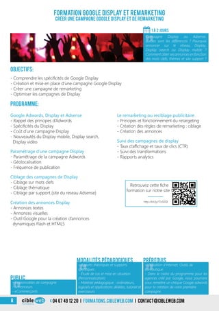 04 67 49 12 20 i formations.cibleweb.com i Contact@cibleweb.com8
Formation Google Display et Remarketing
Créer une campagne Google display et de remarketing
«
- Responsables de campagne
- Annonceurs
- eCommerçants
Public
Objectifs:
- Comprendre les spécificités de Google Display
- Création et mise en place d’une campagne Google Display
- Créer une campagne de remarketing
- Optimiser les campagnes de Display
Programme:
Google Adwords, Display et Adsense
- Rappel des principes d’Adwords
- Spécificités du Display
- Coût d’une campagne Display
- Nouveautés du Display mobile, Display search,
Display vidéo
Création des annonces Display
- Annonces textes
- Annonces visuelles
- Outil Google pour la création d’annonces
dynamiques Flash et HTML5
Paramétrage d’une campagne Display
- Paramétrage de la campagne Adwords
- Géolocalisation
- Fréquence de publication
Ciblage des campagnes de Display
- Ciblage sur mots clefs
- Ciblage thématique
- Ciblage par support (site du reseau Adsense)
Suivi des campagnes de display
- Taux d’affichage et taux de clics (CTR)
- Suivi des transformations
- Rapports analytics
Le remarketing ou reciblage publicitaire
- Principes et fonctionnement du retargeting
- Création des règles de remarketing : ciblage
- Création des annonces
1 À 2 jours
«
Campagne Display ou Adsense,
quelles sont les différences ? Pourquoi
annoncer sur le réseau Display,
Display search ou Display mobile ?
Commentciblersesannonces enfonction
des mots clefs, thèmes et site support ?
«
- Apports théoriques et supports
spécifiques
- Étude de cas et mise en situation
(Personnalisation)
- Matériel pédagogique : ordinateurs,
logiciels et applications dédiées, tutoriel et
exerciseurs
Modalités pédagogiques
«
- Utilisation d’Internet, Outils de
bureautique
- Dans le cadre du programme pour les
agences créé par Google, nous pourrons
vous remettre un chèque Google adwords
pour la création de votre première
campagne
Prérequis
Retrouvez cette fiche
formation sur notre site !
http://bit.ly/1Tz30Ql
 