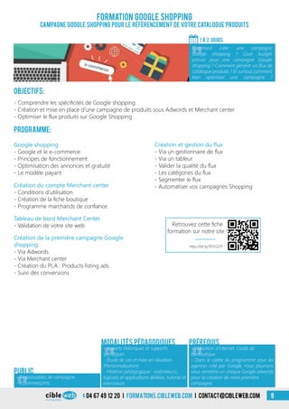 04 67 49 12 20 i formations.cibleweb.com i Contact@cibleweb.com 9
Formation Google Shopping
Campagne Google shopping pour le référencement de votre catalogue produits
1 À 2 jours
«
Comment créer une campagne
Google shopping ? Quel budget
prévoir pour une campagne Google
shopping ? Comment générer un flux de
catalogue produits ? Et surtout,comment
bien optimiser une campagne ?
- Responsables de campagne
- eCommerçants
Public
Objectifs:
- Comprendre les spécificités de Google shopping
- Création et mise en place d’une campagne de produits sous Adwords et Merchant center
- Optimiser le flux produits sur Google Shopping
Programme:
Google shopping
- Google et le e-commerce
- Principes de fonctionnement
- Optimisation des annonces et gratuité
- Le modèle payant
Création et gestion du flux
- Via un gestionnaire de flux
- Via un tableur
- Valider la qualité du flux
- Les catégories du flux
- Segmenter le flux
- Automatiser vos campagnes ShoppingCréation du compte Merchant center
- Conditions d’utilisation
- Création de la fiche boutique
- Programme marchands de confiance
Création de la première campagne Google
shopping
- Via Adwords
- Via Merchant center
- Création du PLA : Products listing ads
- Suivi des conversions
Tableau de bord Merchant Center
- Validation de votre site web
«
- Apports théoriques et supports
spécifiques
- Étude de cas et mise en situation
(Personnalisation)
- Matériel pédagogique : ordinateurs,
logiciels et applications dédiées, tutoriel et
exerciseurs
Modalités pédagogiques
«
- Utilisation d’Internet, Outils de
bureautique
- Dans le cadre du programme pour les
agences créé par Google, nous pourrons
vous remettre un chèque Google adwords
pour la création de votre première
campagne
Prérequis
Retrouvez cette fiche
formation sur notre site !
http://bit.ly/1P2rQ7P
 
