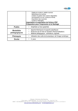 Palette de couleurs, palette nuancier
                                       Bibliothèque de nuances
                                       Création et gestion des couleurs dégradées
                                       Surimpression du noir, contours et fonds
                                       Exportation des nuanciers
                                       Couleurs mélangées
                            Importation et exportation de fichiers PDF
                            Préparation pour l'impression et le flashage
    Public                       •    Graphiste ou futur graphiste

                                 •    Apports théoriques et supports spécifiques
  Modalités
                                 •    Étude de cas et mise en situation (Personnalisation)
pédagogiques                     •    Matériel pédagogique : ordinateurs, logiciels

 Prérequis                       •    Utilisation des outils de bureautique, de l'image numérique

    Durée                        •    2 jours




                                    Cibleweb - Séminaires Web Marketing
                 1, Rue Lignon - 34500 BEZIERS - Tél : 04 67 49 12 20 – Fax : 04,67,32,77,29
  SIRET : RCS BEZIERS B 535 391 627 – Organisme de formation déclaré à la DRTEFP sous le N° 91 34 07468 34
                        www.seminaires-webmarketing.com – formation@cibleweb.com
 