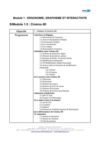 Module 1 : ERGONOMIE, GRAPHISME ET INTERACTIVITE

S/Module 1.5 : Cinéma 4D

    Objectifs                 1. Initiation à Cinéma 4D

   Programme                  1.Interface et Réglages
                                      1.1.Découverte de l'interface
                                      1.2.Axes et manipulation d'objets
                                      1.3.Gestionnaire d'objets
                                      1.4.Les coordonnées
                                      1.5.Les calques
                                      1.6.Personnaliser l'interface
                              2.Modéliser dans Cinema 4D
                                      2.1.Notions de primitives objets
                                      2.2.Notions de primitives splines
                                      2.3.Notions de Nurbs / Extrusion Nurbs
                                      2.4.Modélisation polygonale
                                      2.5.TP Modélisation simple d'un projet
                                      2.6.Autres outils et fonctions de modélisation
                                      polygonale
                                              2.6.1.Ponter
                                              2.6.2.Couteau
                                              2.6.3.Nurbs
                              3.Les textures sous Cinema 4D
                                      3.1.Sélections
                                      3.2.Projections
                                      3.3.Notions de canaux
                                      3.4.Notions de Suivi de rayon
                                      3.5.Notions d'Exclusion
                                      3.6.Notions de textures procédurales
                              4.Initiation à BodyPaint
                                      4.1.BP UV Edit
                                      4.2.Export vers Photoshop
                              5.Les objets Scène et la lumière
                                      5.1.Sol & Ciel
                                      5.2.Lumières
                                      5.3.Ombres
                                      5.4.Notions de Visibilité lumière & Illumination
                              6.Les déformateurs de Cinema 4D
                              7.L'animation
                                      7.1.Interface Animation
                                      7.2.Notion de Timeline
                                      7.3.Clés de position

                                      Cibleweb - Séminaires Web Marketing
                   1, Rue Lignon - 34500 BEZIERS - Tél : 04 67 49 12 20 – Fax : 04,67,32,77,29
    SIRET : RCS BEZIERS B 535 391 627 – Organisme de formation déclaré à la DRTEFP sous le N° 91 34 07468 34
                          www.seminaires-webmarketing.com – formation@cibleweb.com
 