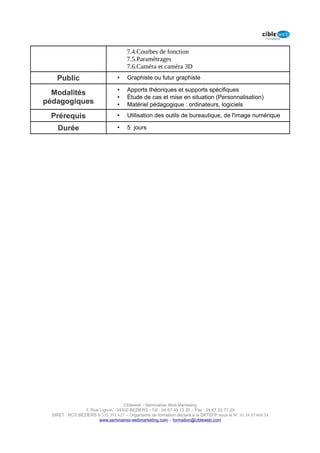 7.4.Courbes de fonction
                                      7.5.Paramètrages
                                      7.6.Caméra et caméra 3D
    Public                       •    Graphiste ou futur graphiste

                                 •    Apports théoriques et supports spécifiques
  Modalités
                                 •    Étude de cas et mise en situation (Personnalisation)
pédagogiques                     •    Matériel pédagogique : ordinateurs, logiciels

 Prérequis                       •    Utilisation des outils de bureautique, de l'image numérique

    Durée                        •    5 jours




                                    Cibleweb - Séminaires Web Marketing
                 1, Rue Lignon - 34500 BEZIERS - Tél : 04 67 49 12 20 – Fax : 04,67,32,77,29
  SIRET : RCS BEZIERS B 535 391 627 – Organisme de formation déclaré à la DRTEFP sous le N° 91 34 07468 34
                        www.seminaires-webmarketing.com – formation@cibleweb.com
 