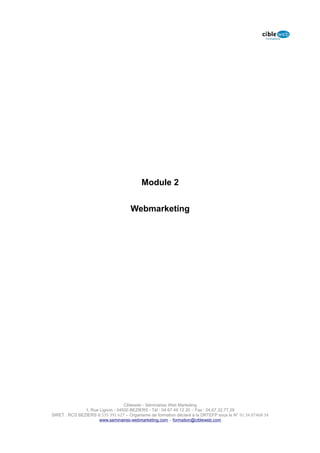 Module 2


                                     Webmarketing




                                  Cibleweb - Séminaires Web Marketing
               1, Rue Lignon - 34500 BEZIERS - Tél : 04 67 49 12 20 – Fax : 04,67,32,77,29
SIRET : RCS BEZIERS B 535 391 627 – Organisme de formation déclaré à la DRTEFP sous le N° 91 34 07468 34
                      www.seminaires-webmarketing.com – formation@cibleweb.com
 
