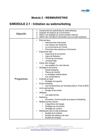 Module 2 : WEBMARKETING

S/MODULE 2.1 : Initiation au webmarketing

                                   1.   Comprendre les spécificités du webmarketing
                                   2.   Analyser les besoins du e-Commerce
    Objectifs                      3.   Définir une stratégie de communication Internet
                                   4.   Définir des indicateurs d'évaluation pour la web-analytique
                                   •    État des lieux
                                             • Internet et les internautes
                                             • Les moteurs de recherche
                                             • Le e-Commerce en France
                                             • Panorama des solutions e-Commerce
                                   •    Ergonomie web
                                             • Ergonomie et conversion
                                             • Ligne de flottaison
                                             • Tunnel de conversion
                                             • Landing Page
                                   •    Cahier des charges
                                            • Les qualités d'un site Internet
                                   •    Stratégie e-commerce
                                             • Social-shopping
                                             • Places de marché
                                             • La stratégie market-places
                                             • Les comparateurs
   Programme                       •    Publicité en ligne
                                            • Stratégie et supports
                                   •    Email marketing
                                             • Les fondamentaux de l'emailing (Opt-in, Push et ROI)
                                   •    Liens sponsorisés
                                            • Google et les autres
                                   •    Affiliation
                                             • Les plate-formes
                                   •    Netlinking
                                            • Annuaires, Communiqués de presse et linkbaiting
                                   •    Référencement naturel
                                             • L'algorithme de Google
                                             • Stratégie de conversion
                                             • Stratégie de contenu
                                   •    Statistiques web et web-analytique
                                            • Qualité de la collecte
                                            • Qualité des tableaux de bord
                                            • Qualité de l'analyse



                                      Cibleweb - Séminaires Web Marketing
                   1, Rue Lignon - 34500 BEZIERS - Tél : 04 67 49 12 20 – Fax : 04,67,32,77,29
    SIRET : RCS BEZIERS B 535 391 627 – Organisme de formation déclaré à la DRTEFP sous le N° 91 34 07468 34
                          www.seminaires-webmarketing.com – formation@cibleweb.com
 