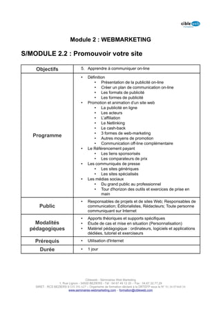 Module 2 : WEBMARKETING

S/MODULE 2.2 : Promouvoir votre site

    Objectifs                      5. Apprendre à communiquer on-line

                                   •    Définition
                                           • Présentation de la publicité on-line
                                           • Créer un plan de communication on-line
                                           • Les formats de publicité
                                           • Les formes de publicité
                                   •    Promotion et animation d’un site web
                                           • La publicité en ligne
                                           • Les acteurs
                                           • L’affiliation
                                           • Le Netlinking
                                           • Le cash-back
                                           • 3 formes de web-marketing
   Programme                               • Autres moyens de promotion
                                           • Communication off-line complémentaire
                                   •    Le Référencement payant
                                           • Les liens sponsorisés
                                           • Les comparateurs de prix
                                   •    Les communiqués de presse
                                           • Les sites génériques
                                           • Les sites spécialisés
                                   •    Les médias sociaux
                                           • Du grand public au professionnel
                                           • Tour d'horizon des outils et exercices de prise en
                                                main
                                   •    Responsables de projets et de sites Web; Responsables de
      Public                            communication; Éditorialistes, Rédacteurs; Toute personne
                                        communiquant sur Internet
                                   •    Apports théoriques et supports spécifiques
    Modalités                      •    Étude de cas et mise en situation (Personnalisation)
  pédagogiques                     •    Matériel pédagogique : ordinateurs, logiciels et applications
                                        dédiées, tutoriel et exerciseurs

    Prérequis                      •    Utilisation d'Internet

      Durée                        •    1 jour




                                      Cibleweb - Séminaires Web Marketing
                   1, Rue Lignon - 34500 BEZIERS - Tél : 04 67 49 12 20 – Fax : 04,67,32,77,29
    SIRET : RCS BEZIERS B 535 391 627 – Organisme de formation déclaré à la DRTEFP sous le N° 91 34 07468 34
                          www.seminaires-webmarketing.com – formation@cibleweb.com
 