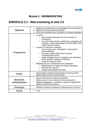 Module 2 : WEBMARKETING

S/MODULE 2.3 : Web-marketing et web 2.0

                                   1. Intégrer le potentiel web 2.0 à sa stratégie de communication
    Objectifs                      2. Maîtriser les outils de personnalisation
                                   3. Définir les indicateurs pour l'évaluation de chaque campagne
                                   •    Le web 2
                                           • Une nouvelle philosophie de communication et
                                               d'interaction
                                           • Les outils (blog, réseaux, plateformes, agrégateurs de
                                               contenus...) et les technologies du web 2 (Vidéo, Rich
                                               média, Mondes virtuels)
                                   •    Le web 2 au service du marketing
                                           • Trois maîtres-mots : Participation, Interactivité et
                                               Personnalisation
   Programme                               • Nouveaux usages d'Internet et nouveaux
                                               comportements d'achat
                                           • Quelle stratégie ? Buzz et marketing viral, Marketing
                                               communautaire, Réseaux et influence
                                           • Image de marque et veille
                                   •    Modalités de suivi et d'évaluation des campagnes
                                           • Méthodologie de Tracking de chaque campagne
                                           • Définition des objectifs
                                           • Analyse des résultats et du ROI
                                   •    Responsable marketing, Responsable de communication,
      Public                            Responsable produits, eCommerçants
                                   •    Apports théoriques et supports spécifiques
    Modalités                      •    Étude de cas et mise en situation (Personnalisation)
  pédagogiques                     •    Matériel pédagogique : ordinateurs, logiciels et applications
                                        dédiées, tutoriel et exerciseurs

    Prérequis                      •    Utilisation d'Internet, Expérience marketing et/ou commerce

      Durée                        •    1 jour




                                      Cibleweb - Séminaires Web Marketing
                   1, Rue Lignon - 34500 BEZIERS - Tél : 04 67 49 12 20 – Fax : 04,67,32,77,29
    SIRET : RCS BEZIERS B 535 391 627 – Organisme de formation déclaré à la DRTEFP sous le N° 91 34 07468 34
                          www.seminaires-webmarketing.com – formation@cibleweb.com
 