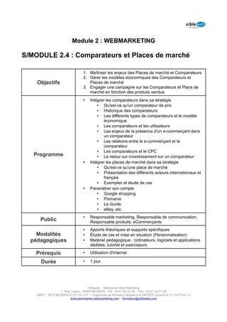 Module 2 : WEBMARKETING

S/MODULE 2.4 : Comparateurs et Places de marché

                                   1. Maîtriser les enjeux des Places de marché et Comparateurs
                                   2. Gérer les modèles économiques des Comparateurs et
    Objectifs                         Places de marché
                                   3. Engager une campagne sur les Comparateurs et Place de
                                      marché en fonction des produits vendus
                                   •    Intégrer les comparateurs dans sa stratégie
                                            • Qu'est-ce qu'un comparateur de prix
                                            • Historique des comparateurs
                                            • Les différents types de comparateurs et le modèle
                                               économique
                                            • Les comparateurs et les utilisateurs
                                            • Les enjeux de la présence d'un e-commerçant dans
                                               un comparateur
                                            • Les relations entre le e-commerçant et le
                                               comparateur
                                            • Les comparateurs et le CPC
   Programme                                • Le retour sur investissement sur un comparateur
                                   •    Intégrer les places de marché dans sa stratégie
                                            • Qu'est-ce qu'une place de marché
                                            • Présentation des différents acteurs internationaux et
                                               français
                                            • Exemples et étude de cas
                                   •    Paramétrer son compte
                                            • Google shopping
                                            • Pixmania
                                            • Le Guide
                                            • eBay, etc.
                                   •    Responsable marketing, Responsable de communication,
      Public                            Responsable produits, eCommerçants
                                   •    Apports théoriques et supports spécifiques
    Modalités                      •    Étude de cas et mise en situation (Personnalisation)
  pédagogiques                     •    Matériel pédagogique : ordinateurs, logiciels et applications
                                        dédiées, tutoriel et exerciseurs

    Prérequis                      •    Utilisation d'Internet

      Durée                        •    1 jour




                                      Cibleweb - Séminaires Web Marketing
                   1, Rue Lignon - 34500 BEZIERS - Tél : 04 67 49 12 20 – Fax : 04,67,32,77,29
    SIRET : RCS BEZIERS B 535 391 627 – Organisme de formation déclaré à la DRTEFP sous le N° 91 34 07468 34
                          www.seminaires-webmarketing.com – formation@cibleweb.com
 