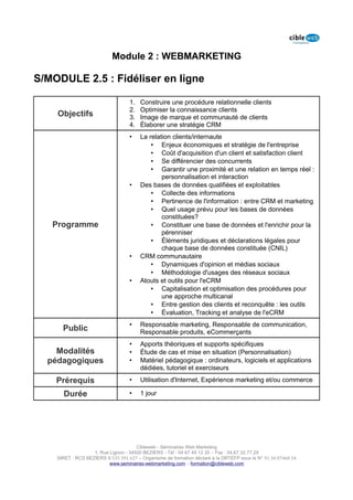 Module 2 : WEBMARKETING

S/MODULE 2.5 : Fidéliser en ligne

                                   1.   Construire une procédure relationnelle clients
                                   2.   Optimiser la connaissance clients
    Objectifs                      3.   Image de marque et communauté de clients
                                   4.   Élaborer une stratégie CRM
                                   •    La relation clients/internaute
                                            • Enjeux économiques et stratégie de l'entreprise
                                            • Coût d'acquisition d'un client et satisfaction client
                                            • Se différencier des concurrents
                                            • Garantir une proximité et une relation en temps réel :
                                                personnalisation et interaction
                                   •    Des bases de données qualifiées et exploitables
                                            • Collecte des informations
                                            • Pertinence de l'information : entre CRM et marketing
                                            • Quel usage prévu pour les bases de données
                                                constituées?
   Programme                                • Constituer une base de données et l'enrichir pour la
                                                pérenniser
                                            • Éléments juridiques et déclarations légales pour
                                                chaque base de données constituée (CNIL)
                                   •    CRM communautaire
                                            • Dynamiques d'opinion et médias sociaux
                                            • Méthodologie d'usages des réseaux sociaux
                                   •    Atouts et outils pour l'eCRM
                                            • Capitalisation et optimisation des procédures pour
                                                une approche multicanal
                                            • Entre gestion des clients et reconquête : les outils
                                            • Évaluation, Tracking et analyse de l'eCRM
                                   •    Responsable marketing, Responsable de communication,
      Public                            Responsable produits, eCommerçants
                                   •    Apports théoriques et supports spécifiques
    Modalités                      •    Étude de cas et mise en situation (Personnalisation)
  pédagogiques                     •    Matériel pédagogique : ordinateurs, logiciels et applications
                                        dédiées, tutoriel et exerciseurs

    Prérequis                      •    Utilisation d'Internet, Expérience marketing et/ou commerce

      Durée                        •    1 jour




                                      Cibleweb - Séminaires Web Marketing
                   1, Rue Lignon - 34500 BEZIERS - Tél : 04 67 49 12 20 – Fax : 04,67,32,77,29
    SIRET : RCS BEZIERS B 535 391 627 – Organisme de formation déclaré à la DRTEFP sous le N° 91 34 07468 34
                          www.seminaires-webmarketing.com – formation@cibleweb.com
 