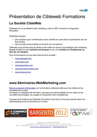 Présentation de Cibleweb Formations
La Société CibleWeb
Cibleweb est un prestataire web marketing, créé en 2001 et basé en Languedoc-
Roussillon.

CibleWeb propose :
    • Des solutions pour l’amélioration de la visibilité de votre site et l’optimisation de vos
      flux produit,
    • Des contrats personnalisés en fonction de vos besoins
Cibleweb vous permet ainsi de définir et de mettre en œuvre une stratégie web marketing
globale fondée sur des solutions techniques et sur une montée en compétences au
sein de vos équipes..
Plus d'informations sur les sites Internet de la société :
   •   www.cibleweb.com
   •   www.iziflux.com
   •   www.besonews.com
   •   www.bannieres-online.com
   •   www.ontevoit.com




www.Séminaires-WebMarketing.com
Site de conseil et d'information sur la formation professionnelle pour les métiers et les
compétences du web.
Il propose un catalogue de formation, des parcours personnalisés et une veille sur les
nouvelles technologies, les usages et l'acquisition des compétences.

L'équipe de formateurs de Cibleweb Formations intervient sur les plus grands salons du
webmarketing et du e-Commerce en France :




                                         Cibleweb - Séminaires Web Marketing
                      1, Rue Lignon - 34500 BEZIERS - Tél : 04 67 49 12 20 – Fax : 04,67,32,77,29
       SIRET : RCS BEZIERS B 535 391 627 – Organisme de formation déclaré à la DRTEFP sous le N° 91 34 07468 34
                             www.seminaires-webmarketing.com – formation@cibleweb.com
 