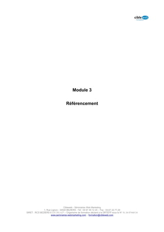 Module 3


                                     Référencement




                                  Cibleweb - Séminaires Web Marketing
               1, Rue Lignon - 34500 BEZIERS - Tél : 04 67 49 12 20 – Fax : 04,67,32,77,29
SIRET : RCS BEZIERS B 535 391 627 – Organisme de formation déclaré à la DRTEFP sous le N° 91 34 07468 34
                      www.seminaires-webmarketing.com – formation@cibleweb.com
 
