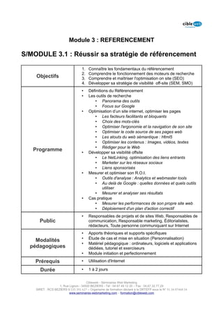 Module 3 : REFERENCEMENT

S/MODULE 3.1 : Réussir sa stratégie de référencement

                                   1.   Connaître les fondamentaux du référencement
                                   2.   Comprendre le fonctionnement des moteurs de recherche
    Objectifs                      3.   Comprendre et maîtriser l'optimisation on site (SEO)
                                   4.   Développer sa stratégie de visibilité off-site (SEM, SMO)
                                   •    Définitions du Référencement
                                   •    Les outils de recherche
                                           • Panorama des outils
                                           • Focus sur Google
                                   •    Optimisation d’un site internet, optimiser les pages
                                           • Les facteurs facilitants et bloquants
                                           • Choix des mots-clés
                                           • Optimiser l'ergonomie et la navigation de son site
                                           • Optimiser le code source de ses pages web
                                           • Les atouts du web sémantique : Html5
                                           • Optimiser les contenus : Images, vidéos, textes
                                           • Rédiger pour le Web
   Programme                       •    Développer sa visibilité offsite
                                           • Le NetLinking, optimisation des liens entrants
                                           • Marketer sur les réseaux sociaux
                                           • Liens sponsorisés
                                   •    Mesurer et optimiser son R.O.I.
                                           • Outils d'analyse : Analytics et webmaster tools
                                           • Au delà de Google : quelles données et quels outils
                                                utiliser
                                           • Mesurer et analyser ses résultats
                                   •    Cas pratique
                                           • Mesurer les performances de son propre site web
                                           • Déploiement d'un plan d'action correctif
                                   •    Responsables de projets et de sites Web, Responsables de
      Public                            communication, Responsable marketing, Éditorialistes,
                                        rédacteurs, Toute personne communiquant sur Internet
                                   •    Apports théoriques et supports spécifiques
                                   •    Étude de cas et mise en situation (Personnalisation)
    Modalités
                                   •    Matériel pédagogique : ordinateurs, logiciels et applications
  pédagogiques                          dédiées, tutoriel et exerciseurs
                                   •    Module initiation et perfectionnement

    Prérequis                      •    Utilisation d'Internet

      Durée                        •    1 à 2 jours


                                      Cibleweb - Séminaires Web Marketing
                   1, Rue Lignon - 34500 BEZIERS - Tél : 04 67 49 12 20 – Fax : 04,67,32,77,29
    SIRET : RCS BEZIERS B 535 391 627 – Organisme de formation déclaré à la DRTEFP sous le N° 91 34 07468 34
                          www.seminaires-webmarketing.com – formation@cibleweb.com
 