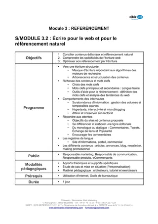 Module 3 : REFERENCEMENT

S/MODULE 3.2 : Écrire pour le web et pour le
référencement naturel

                                   1. Concilier contenus éditoriaux et référencement naturel
    Objectifs                      2. Comprendre les spécificités de l'écriture web
                                   3. Optimiser son référencement par l'écriture
                                   •    Vers une écriture structurée
                                           • Masque d'écriture répondant aux algorithmes des
                                                moteurs de recherche
                                           • Arborescence et structuration des contenus
                                   •    Richesse des contenus et mots clefs
                                           • Choix des mots clefs
                                           • Mots clefs principaux et secondaires : Longue traine
                                           • Outils d'aide pour le référencement : définition des
                                                mots clefs et analyse des tendances du web
                                   •    Comportements des internautes
                                           • Surabondance d'information : gestion des volumes et
                                                temporalités courtes
   Programme                               • Hypertexte, interactivité et microblogging
                                           • Attirer et conserver son lectorat
                                   •    Répondre aux attentes
                                           • Objectifs du sites et contenus proposés
                                           • Se différencier et élaborer une ligne éditoriale
                                           • Du monologue au dialogue : Commentaires, Tweets,
                                                Échange de liens et Popularité
                                           • Encourager les commentaires
                                   •    Les registres de langue
                                           • Site d'informations, portail, commercial
                                   •    Les différents contenus : articles, annonces, blog, newsletter,
                                        mailing promotionnel
                                   •    Responsable marketing, Responsable de communication,
      Public                            Responsable produits, eCommerçants
                                   •    Apports théoriques et supports spécifiques
    Modalités
                                   •    Étude de cas et mise en situation (Personnalisation)
  pédagogiques                     •    Matériel pédagogique : ordinateurs, tutoriel et exerciseurs

    Prérequis                      •    Utilisation d'Internet, Outils de bureautique

      Durée                        •    1 jour




                                      Cibleweb - Séminaires Web Marketing
                   1, Rue Lignon - 34500 BEZIERS - Tél : 04 67 49 12 20 – Fax : 04,67,32,77,29
    SIRET : RCS BEZIERS B 535 391 627 – Organisme de formation déclaré à la DRTEFP sous le N° 91 34 07468 34
                          www.seminaires-webmarketing.com – formation@cibleweb.com
 