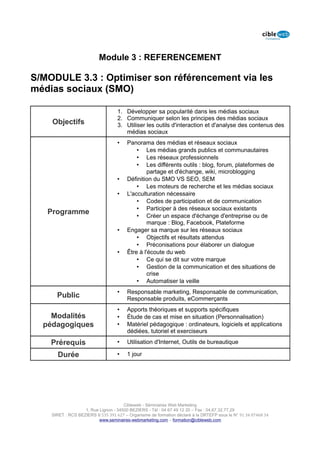 Module 3 : REFERENCEMENT

S/MODULE 3.3 : Optimiser son référencement via les
médias sociaux (SMO)

                                   1. Développer sa popularité dans les médias sociaux
                                   2. Communiquer selon les principes des médias sociaux
    Objectifs                      3. Utiliser les outils d'interaction et d'analyse des contenus des
                                      médias sociaux
                                   •    Panorama des médias et réseaux sociaux
                                            • Les médias grands publics et communautaires
                                            • Les réseaux professionnels
                                            • Les différents outils : blog, forum, plateformes de
                                                 partage et d'échange, wiki, microblogging
                                   •    Définition du SMO VS SEO, SEM
                                            • Les moteurs de recherche et les médias sociaux
                                   •    L'acculturation nécessaire
                                            • Codes de participation et de communication
                                            • Participer à des réseaux sociaux existants
   Programme                                • Créer un espace d'échange d'entreprise ou de
                                                 marque : Blog, Facebook, Plateforme
                                   •    Engager sa marque sur les réseaux sociaux
                                            • Objectifs et résultats attendus
                                            • Préconisations pour élaborer un dialogue
                                   •    Être à l'écoute du web
                                            • Ce qui se dit sur votre marque
                                            • Gestion de la communication et des situations de
                                                 crise
                                            • Automatiser la veille
                                   •    Responsable marketing, Responsable de communication,
      Public                            Responsable produits, eCommerçants
                                   •    Apports théoriques et supports spécifiques
    Modalités                      •    Étude de cas et mise en situation (Personnalisation)
  pédagogiques                     •    Matériel pédagogique : ordinateurs, logiciels et applications
                                        dédiées, tutoriel et exerciseurs

    Prérequis                      •    Utilisation d'Internet, Outils de bureautique

      Durée                        •    1 jour




                                      Cibleweb - Séminaires Web Marketing
                   1, Rue Lignon - 34500 BEZIERS - Tél : 04 67 49 12 20 – Fax : 04,67,32,77,29
    SIRET : RCS BEZIERS B 535 391 627 – Organisme de formation déclaré à la DRTEFP sous le N° 91 34 07468 34
                          www.seminaires-webmarketing.com – formation@cibleweb.com
 