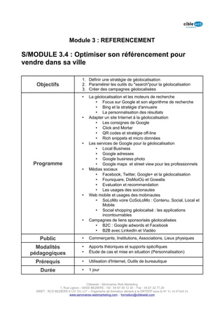 Module 3 : REFERENCEMENT

S/MODULE 3.4 : Optimiser son référencement pour
vendre dans sa ville

                                   1. Définir une stratégie de géolocalisation
    Objectifs                      2. Paramétrer les outils du "search"pour la géolocalisation
                                   3. Créer des campagnes géolocalisées
                                   •    La géolocalisation et les moteurs de recherche
                                           • Focus sur Google et son algorithme de recherche
                                           • Bing et la stratégie d'annuaire
                                           • La personnalisation des résultats
                                   •    Adapter un site Internet à la géolocalisation
                                           • Les consignes de Google
                                           • Click and Mortar
                                           • QR codes et stratégie off-line
                                           • Rich snippets et micro données
                                   •    Les services de Google pour la géolocalisation
                                           • Local Business
                                           • Google adresses
                                           • Google business photo
   Programme                               • Google maps et street view pour les professionnels
                                   •    Médias sociaux
                                           • Facebook, Twitter, Google+ et la géolocalisation
                                           • Foursquare, DisMoiOù et Gowalla
                                           • Evaluation et recommandation
                                           • Les usages des socionautes
                                   •    Web mobile et usages des mobinautes
                                           • SoLoMo voire CoSoLoMo : Contenu, Social, Local et
                                               Mobile
                                           • Social shopping géolocalisé : les applications
                                               incontournables
                                   •    Campagnes de liens sponsorisés géolocalisées
                                           • B2C : Google adwords et Facebook
                                           • B2B avec LinkedIn et Viadéo

      Public                       •    Commerçants, Institutions, Associations, Lieux physiques

    Modalités                      •    Apports théoriques et supports spécifiques
  pédagogiques                     •    Étude de cas et mise en situation (Personnalisation)

    Prérequis                      •    Utilisation d'Internet, Outils de bureautique

      Durée                        •    1 jour


                                      Cibleweb - Séminaires Web Marketing
                   1, Rue Lignon - 34500 BEZIERS - Tél : 04 67 49 12 20 – Fax : 04,67,32,77,29
    SIRET : RCS BEZIERS B 535 391 627 – Organisme de formation déclaré à la DRTEFP sous le N° 91 34 07468 34
                          www.seminaires-webmarketing.com – formation@cibleweb.com
 