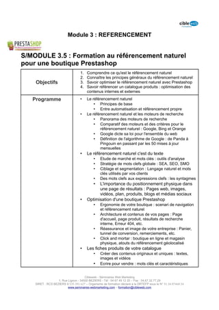 Module 3 : REFERENCEMENT


S/MODULE 3.5 : Formation au référencement naturel
pour une boutique Prestashop
                                   1.   Comprendre ce qu'est le référencement naturel
                                   2.   Connaître les principes généraux du référencement naturel
    Objectifs                      3.   Savoir optimiser le référencement naturel avec Prestashop
                                   4.   Savoir référencer un catalogue produits : optimisation des
                                        contenus internes et externes

   Programme                       •    Le référencement naturel
                                            • Principes de base
                                            • Entre automatisation et référencement propre
                                   •    Le référencement naturel et les moteurs de recherche
                                            • Panorama des moteurs de recherche
                                            • Comparatif des moteurs et des critères pour le
                                               référencement naturel : Google, Bing et Orange
                                            • Google dicte sa loi pour l'ensemble du web
                                            • Définition de l'algorithme de Google : de Panda à
                                               Pingouin en passant par les 50 mises à jour
                                               mensuelles
                                   •    Le référencement naturel c'est du texte
                                            •    Etude de marché et mots clés : outils d'analyse
                                            •    Stratégie de mots clefs globale : SEA, SEO, SMO
                                            •    Ciblage et segmentation : Langage naturel et mots
                                                 clés utilisés par vos clients
                                            •    Des mots clefs aux expressions clefs : les syntagmes
                                            • L'importance du positionnement physique dans
                                              une page de résultats : Pages web, images,
                                              vidéos, plan, produits, blogs et médias sociaux
                                   •    Optimisation d'une boutique Prestashop
                                            •    Ergonomie de votre boutique : scenari de navigation
                                                 et référencement naturel
                                            •    Architecture et contenus de vos pages : Page
                                                 d'accueil, page produit, résultats de recherche
                                                 interne, Erreur 404, etc.
                                            •    Réassurance et image de votre entreprise : Panier,
                                                 tunnel de conversion, remerciements, etc.
                                            •    Click and mortar : boutique en ligne et magasin
                                                 physique, atouts du référencement géolocalisé
                                   •    Les fiches produits de votre catalogue
                                            •    Créer des contenus originaux et uniques : textes,
                                                 images et vidéos
                                            •    Ecrire pour vendre : mots clés et caractéristiques


                                      Cibleweb - Séminaires Web Marketing
                   1, Rue Lignon - 34500 BEZIERS - Tél : 04 67 49 12 20 – Fax : 04,67,32,77,29
    SIRET : RCS BEZIERS B 535 391 627 – Organisme de formation déclaré à la DRTEFP sous le N° 91 34 07468 34
                          www.seminaires-webmarketing.com – formation@cibleweb.com
 
