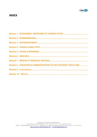 INDEX




Module 1 : ERGONOMIE, GRAPHISME ET INTERACTIVITE..............................................

Module 2 : WEBMARKETING................................................................................................

Module 3 : REFERENCEMENT..............................................................................................

Module 4 : GOOGLE ANALYTICS.........................................................................................

Module 5 : GOOGLE ADWORDS...........................................................................................

Module 6 : eMAILING.............................................................................................................

Module 7 : MÉDIAS ET RÉSEAUX SOCIAUX.......................................................................

Module 8 : CRÉATION ET ADMINISTRATION DE SITE INTERNET SOUS CMS...............

Module 9 : e-Commerce.........................................................................................................

Module 10 : VEILLE................................................................................................................




                                            Cibleweb - Séminaires Web Marketing
                         1, Rue Lignon - 34500 BEZIERS - Tél : 04 67 49 12 20 – Fax : 04,67,32,77,29
          SIRET : RCS BEZIERS B 535 391 627 – Organisme de formation déclaré à la DRTEFP sous le N° 91 34 07468 34
                                www.seminaires-webmarketing.com – formation@cibleweb.com
 