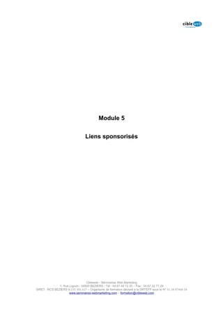 Module 5


                                 Liens sponsorisés




                                  Cibleweb - Séminaires Web Marketing
               1, Rue Lignon - 34500 BEZIERS - Tél : 04 67 49 12 20 – Fax : 04,67,32,77,29
SIRET : RCS BEZIERS B 535 391 627 – Organisme de formation déclaré à la DRTEFP sous le N° 91 34 07468 34
                      www.seminaires-webmarketing.com – formation@cibleweb.com
 