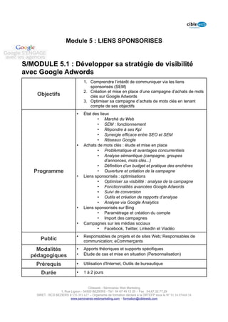 Module 5 : LIENS SPONSORISES


S/MODULE 5.1 : Développer sa stratégie de visibilité
avec Google Adwords
                                   1. Comprendre l’intérêt de communiquer via les liens
                                      sponsorisés (SEM)
                                   2. Création et mise en place d’une campagne d’achats de mots
    Objectifs                         clés sur Google Adwords
                                   3. Optimiser sa campagne d’achats de mots clés en tenant
                                      compte de ses objectifs
                              •    État des lieux
                                          • Marché du Web
                                          • SEM : fonctionnement
                                          • Répondre à ses Kpi
                                          • Synergie efficace entre SEO et SEM
                                          • Réseaux Google
                              •    Achats de mots clés : étude et mise en place
                                          • Problématique et avantages concurrentiels
                                          • Analyse sémantique (campagne, groupes
                                               d’annonces, mots clés...)
                                          • Définition d’un budget et pratique des enchères
   Programme                              • Ouverture et création de la campagne
                              •    Liens sponsorisés : optimisations
                                          • Optimiser sa visibilité : analyse de la campagne
                                          • Fonctionnalités avancées Google Adwords
                                          • Suivi de conversion
                                          • Outils et création de rapports d’analyse
                                          • Analyse via Google Analytics
                              •    Liens sponsorisés sur Bing
                                          • Paramétrage et création du compte
                                          • Import des campagnes
                              •    Campagnes sur les médias sociaux
                                          • Facebook, Twitter, LinkedIn et Viadéo
                              •    Responsables de projets et de sites Web; Responsables de
      Public                       communication; eCommerçants

    Modalités                 •    Apports théoriques et supports spécifiques
  pédagogiques                •    Étude de cas et mise en situation (Personnalisation)

    Prérequis                 •    Utilisation d'Internet, Outils de bureautique

      Durée                   •    1 à 2 jours


                                      Cibleweb - Séminaires Web Marketing
                   1, Rue Lignon - 34500 BEZIERS - Tél : 04 67 49 12 20 – Fax : 04,67,32,77,29
    SIRET : RCS BEZIERS B 535 391 627 – Organisme de formation déclaré à la DRTEFP sous le N° 91 34 07468 34
                          www.seminaires-webmarketing.com – formation@cibleweb.com
 