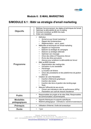 Module 6 : E-MAIL MARKETING

S/MODULE 6.1 : Bâtir sa stratégie d'email marketing

                                   1.   Maîtriser l'environnement, les règles et techniques de l'email
                                   2.   Optimiser la délivrabilité de son e-mailing
    Objectifs                      3.   Comment constituer sa BDD d'e-mails
                                   4.   Créer une newsletter
                                        •   Définition
                                            • Qu'est-ce que l'email marketing ?
                                            • Rappel des fondamentaux
                                            • Réglementation : opt-in, spam
                                        •   Méthodes et techniques de l'email marketing
                                            • Rappels sur l'ergonomie
                                            • Élaborer sa stratégie de campagne
                                            • Élaborer sa stratégie éditoriale
                                            • Optimiser son message
                                            • Choix des cibles et Fréquence d'envoi
                                            • Écrire des titres percutants
                                            • Astuces pour améliorer la délivrabilité de l'envoi
                                        •   Bâtir sa BDD d'emails
   Programme                                • Segmentation des mailing-liste
                                            • Inscription à une newsletter
                                            • Parrainage
                                            • La location de fichiers
                                            • Choix des prestataires et des plateformes de gestion
                                                d'envois
                                        •   Création de votre Newsletter
                                            • Insertion d'éléments graphiques
                                            • Insertion des textes
                                            • Insertion des liens et gestion des landing page
                                            • Tests
                                        •   Mesurer l'efficacité de ses envois
                                            • Choisir ses indicateurs clés de performance (KPIs)
                                            • Paramétrer son outil de mesure d'audience
                                        •   Responsables de projets et de sites Web; Responsables
      Public                                de communication; eCommerçants

    Modalités                           •   Apports théoriques et supports spécifiques
  pédagogiques                          •   Matériel pédagogique : ordinateurs, tutoriel et exerciseurs

    Prérequis                           •   Utilisation d'Internet, Outils de bureautique

      Durée                             •   1 jour


                                      Cibleweb - Séminaires Web Marketing
                   1, Rue Lignon - 34500 BEZIERS - Tél : 04 67 49 12 20 – Fax : 04,67,32,77,29
    SIRET : RCS BEZIERS B 535 391 627 – Organisme de formation déclaré à la DRTEFP sous le N° 91 34 07468 34
                          www.seminaires-webmarketing.com – formation@cibleweb.com
 