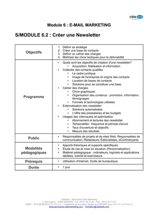 Module 6 : E-MAIL MARKETING

S/MODULE 6.2 : Créer une Newsletter

                                   1.   Définir sa stratégie
                                   2.   Créer une base de contacts
    Objectifs                      3.   Définir un cahier des charges
                                   4.   Maîtriser les choix tactiques pour la délivrabilité
                                   •    Quels sont les objectifs de création d'une newsletter?
                                            • Acquisition, fidélisation et information
                                   •    Collecter des contacts qualifiés
                                            • Le cadre juridique
                                            • Image de l'entreprise et origine des contacts
                                            • Location de bases de contacts
                                            • Solutions pour se constituer une base
                                   •    Cahier des charges
                                            • Choix graphiques
                                            • Organisation des contenus : promotion, information,
   Programme                                   témoignages
                                            • Formats et technologies utilisées
                                   •    Externalisation des newsletter
                                            • Solutions automatisées
                                            • L'offre des prestataires et les budgets
                                   •    Usages des internautes et optimisation
                                            • Abonnement et lectures des newsletter
                                            • Temporalités : fréquence et période d'envoi
                                            • Taux d'ouverture et objectifs
                                            • Mesure des résultats
                                   •    Responsables de projets et de sites Web; Responsables de
      Public                            communication; Rédacteurs, Éditorialistes, eCommerçants
                                   •    Apports théoriques et supports spécifiques
    Modalités                      •    Étude de cas et mise en situation (Personnalisation)
  pédagogiques                     •    Matériel pédagogique : ordinateurs, logiciels et applications
                                        dédiées, tutoriel et exerciseurs

    Prérequis                      •    Utilisation d'Internet, Outils de bureautique

      Durée                        •    1 jour




                                      Cibleweb - Séminaires Web Marketing
                   1, Rue Lignon - 34500 BEZIERS - Tél : 04 67 49 12 20 – Fax : 04,67,32,77,29
    SIRET : RCS BEZIERS B 535 391 627 – Organisme de formation déclaré à la DRTEFP sous le N° 91 34 07468 34
                          www.seminaires-webmarketing.com – formation@cibleweb.com
 