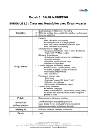 Module 6 : E-MAIL MARKETING

S/MODULE 6.3 : Créer une Newsletter avec Dreamweaver

                                   1. Quelle stratégie de fidélisation : l'e-mailing
    Objectifs                      2. Définir sa stratégie de newsletter d'un point de vue technique
                                   3. Créer une page Htm
                                   •    E-mailing
                                               • Les contraintes du e-mailing
                                               • Charte graphique et stratégie globale
                                               • Les principes de base et les erreurs à éviter
                                               • Les contraintes du e-mailing
                                   •    Structuration d'une page web
                                               • Langages, répertoires, noms et tailles des fichiers
                                               • Protocole FTP : Mise en ligne
                                   •    Découvrir Dreamweaver
                                               • Principe de fonctionnement d’un outil Wysiwyg
                                               • Interface utilisateur
                                               • Ouverture, modification de page
                                               • Gestion de l'hypertexte
                                   •    Création de pages dynamiques en html
   Programme                                   • Introduction au Dynamic Html (D-Html)
                                               • Création de pages : formes et contenus
                                               • Principales fonctionnalités
                                               • Les formulaires
                                   •    Principes de mise en page
                                               • Ergonomie
                                               • Formats d’images (Gif, Jpeg, Png) ?
                                               • Utilisation des tableaux
                                               • Optimisation de la taille des pages
                                   •    Création d’une newsletter
                                               • Créer une campagne
                                               • Mise en forme et choix des contenus (image, texte)
                                               • Création Html de la newsletter, • Mise en ligne et
                                               phases de tests

      Public                       •    Responsable de campagne emailing

                                   •    Apports théoriques et supports spécifiques
    Modalités
                                   •    Étude de cas et mise en situation (Personnalisation)
  pédagogiques                     •    Matériel pédagogique : ordinateurs, logiciels

    Prérequis                      •    Utilisation d'Internet, Outils de bureautique

      Durée                        •    1 jour




                                      Cibleweb - Séminaires Web Marketing
                   1, Rue Lignon - 34500 BEZIERS - Tél : 04 67 49 12 20 – Fax : 04,67,32,77,29
    SIRET : RCS BEZIERS B 535 391 627 – Organisme de formation déclaré à la DRTEFP sous le N° 91 34 07468 34
                          www.seminaires-webmarketing.com – formation@cibleweb.com
 