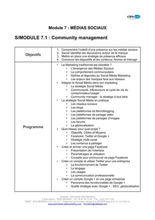 Module 7 : MÉDIAS SOCIAUX

S/MODULE 7.1 : Community management

                                  1.   Comprendre l’intérêt d’une présence sur les médias sociaux
                                  2.   Savoir identifier les discussions autour de la marque
    Objectifs                     3.   Mettre en place une stratégie de présence efficace
                                  4.   Concevoir les dispositifs et les contenus, Animer et Interagir
                                  •    Le Marketing traditionnel est obsolète ?
                                           • L’émergence des Médias Sociaux
                                           • Le comportement communautaire
                                           • Mythes et légendes du Social Média Marketing
                                           • Les enjeux des marques face aux réseaux
                                  •    Intégrer le Social Média dans son marketing
                                           • La stratégie Social Média
                                           • Communauté, influenceurs et cycle de vie du
                                               consommateur/usager
                                           • Community manager : le stratège à tout faire
                                  •    La stratégie Social Média en pratique
                                           • Les réseaux sociaux
                                           • Les blogs
                                           • Les plateformes de Microblogging
                                           • Les plateformes de partage vidéo
                                           • Les plateformes de partages d’images
                                           • Les forums
                                           • La géolocalisation
   Programme                      •    Quel réseau pour quel projet ?
                                           • Objectifs, Cibles et Moyens
                                           • Facebook, Twitter et Google +
                                           • Stratégie multi-canal
                                           • Les contenus à partager
                                  •    Créer et animer une page Facebook
                                           • Présentation de l’interface
                                           • Paramétrages et utilisation
                                           • Conseils pour promouvoir sa page Facebook
                                  •    Créer un compte et utiliser Twitter pour une entreprise
                                           • Le fonctionnement de Twitter
                                           • Le langage
                                           • Les usages
                                           • La communication professionnelle
                                  •    Créer un compte Google + et une page entreprise
                                           • Panorama des fonctionnalités de Google +
                                           • Quelle stratégie avec Google + : SEO, géolocalisation


                                     Cibleweb - Séminaires Web Marketing
                  1, Rue Lignon - 34500 BEZIERS - Tél : 04 67 49 12 20 – Fax : 04,67,32,77,29
   SIRET : RCS BEZIERS B 535 391 627 – Organisme de formation déclaré à la DRTEFP sous le N° 91 34 07468 34
                         www.seminaires-webmarketing.com – formation@cibleweb.com
 