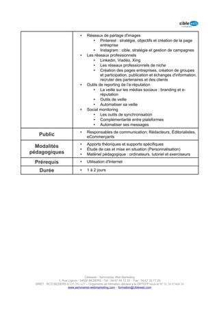 •    Réseaux de partage d'images
                                         • Pinterest : stratégie, objectifs et création de la page
                                              entreprise
                                         • Instagram : cible, stratégie et gestion de campagnes
                                 •    Les réseaux professionnels
                                         • Linkedin, Viadéo, Xing
                                         • Les réseaux professionnels de niche
                                         • Création des pages entreprises, création de groupes
                                              et participation, publication et échanges d'information,
                                              recruter des partenaires et des clients
                                 •    Outils de reporting de l’e-réputation
                                         • La veille sur les médias sociaux : branding et e-
                                              réputation
                                         • Outils de veille
                                         • Automatiser sa veille
                                 •    Social monitoring
                                         • Les outils de synchronisation
                                         • Complémentarité entre plateformes
                                         • Automatiser ses messages
                                 •    Responsables de communication; Rédacteurs, Éditorialistes,
    Public                            eCommerçants
                                 •    Apports théoriques et supports spécifiques
  Modalités
                                 •    Étude de cas et mise en situation (Personnalisation)
pédagogiques                     •    Matériel pédagogique : ordinateurs, tutoriel et exerciseurs

 Prérequis                       •    Utilisation d'Internet

    Durée                        •    1 à 2 jours




                                    Cibleweb - Séminaires Web Marketing
                 1, Rue Lignon - 34500 BEZIERS - Tél : 04 67 49 12 20 – Fax : 04,67,32,77,29
  SIRET : RCS BEZIERS B 535 391 627 – Organisme de formation déclaré à la DRTEFP sous le N° 91 34 07468 34
                        www.seminaires-webmarketing.com – formation@cibleweb.com
 