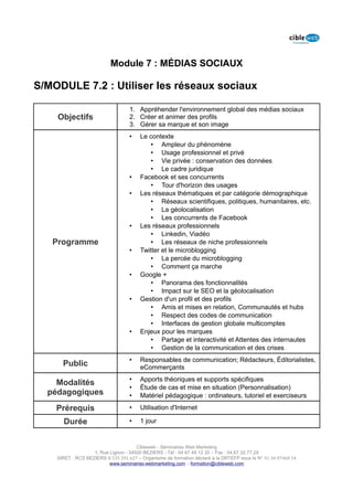 Module 7 : MÉDIAS SOCIAUX

S/MODULE 7.2 : Utiliser les réseaux sociaux

                                   1. Appréhender l'environnement global des médias sociaux
    Objectifs                      2. Créer et animer des profils
                                   3. Gérer sa marque et son image
                                   •    Le contexte
                                            • Ampleur du phénomène
                                            • Usage professionnel et privé
                                            • Vie privée : conservation des données
                                            • Le cadre juridique
                                   •    Facebook et ses concurrents
                                            • Tour d'horizon des usages
                                   •    Les réseaux thématiques et par catégorie démographique
                                            • Réseaux scientifiques, politiques, humanitaires, etc.
                                            • La géolocalisation
                                            • Les concurrents de Facebook
                                   •    Les réseaux professionnels
                                            • Linkedin, Viadéo
   Programme                                • Les réseaux de niche professionnels
                                   •    Twitter et le microblogging
                                            • La percée du microblogging
                                            • Comment ça marche
                                   •    Google +
                                            • Panorama des fonctionnalités
                                            • Impact sur le SEO et la géolocalisation
                                   •    Gestion d'un profil et des profils
                                            • Amis et mises en relation, Communautés et hubs
                                            • Respect des codes de communication
                                            • Interfaces de gestion globale multicomptes
                                   •    Enjeux pour les marques
                                            • Partage et interactivité et Attentes des internautes
                                            • Gestion de la communication et des crises
                                   •    Responsables de communication; Rédacteurs, Éditorialistes,
      Public                            eCommerçants
                                   •    Apports théoriques et supports spécifiques
    Modalités
                                   •    Étude de cas et mise en situation (Personnalisation)
  pédagogiques                     •    Matériel pédagogique : ordinateurs, tutoriel et exerciseurs

    Prérequis                      •    Utilisation d'Internet

      Durée                        •    1 jour


                                      Cibleweb - Séminaires Web Marketing
                   1, Rue Lignon - 34500 BEZIERS - Tél : 04 67 49 12 20 – Fax : 04,67,32,77,29
    SIRET : RCS BEZIERS B 535 391 627 – Organisme de formation déclaré à la DRTEFP sous le N° 91 34 07468 34
                          www.seminaires-webmarketing.com – formation@cibleweb.com
 