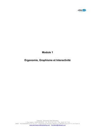 Module 1


              Ergonomie, Graphisme et Interactivité




                                  Cibleweb - Séminaires Web Marketing
               1, Rue Lignon - 34500 BEZIERS - Tél : 04 67 49 12 20 – Fax : 04,67,32,77,29
SIRET : RCS BEZIERS B 535 391 627 – Organisme de formation déclaré à la DRTEFP sous le N° 91 34 07468 34
                      www.seminaires-webmarketing.com – formation@cibleweb.com
 