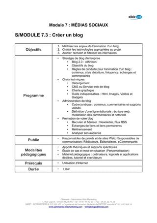 Module 7 : MÉDIAS SOCIAUX

S/MODULE 7.3 : Créer un blog

                                   1. Maîtriser les enjeux de l'animation d'un blog
    Objectifs                      2. Choisir les technologies appropriées au projet
                                   3. Animer, recruter et fidéliser les internautes
                                   •    Stratégie de blog d'entreprise
                                            • Blog 2.0 : définition
                                            • Objectifs du blog
                                            • Règles de conduite pour l'animation d'un blog :
                                               contenus, style d'écriture, fréquence, échanges et
                                               commentaires
                                   •    Choix techniques
                                            • Hébergement
                                            • CMS ou Service web de blog
                                            • Charte graphique
                                            • Outils indispensables : Html, Images, Vidéos et
   Programme                                   Gadgets
                                   •    Administration de blog
                                            • Cadre juridique : contenus, commentaires et supports
                                               utilisés
                                            • Définition d'une ligne éditoriale : écriture web,
                                               modération des commentaires et notoriété
                                   •    Promotion de votre blog
                                            • Recruter et fidéliser : Newsletter, Flux RSS
                                            • Échanges de liens et liens permanents
                                            • Référencement
                                            • Analyser son audience
                                   •    Responsables de projets et de sites Web; Responsables de
      Public                            communication; Rédacteurs, Éditorialistes, eCommerçants
                                   •    Apports théoriques et supports spécifiques
    Modalités                      •    Étude de cas et mise en situation (Personnalisation)
  pédagogiques                     •    Matériel pédagogique : ordinateurs, logiciels et applications
                                        dédiées, tutoriel et exerciseurs

    Prérequis                      •    Utilisation d'Internet

      Durée                        •    1 jour




                                      Cibleweb - Séminaires Web Marketing
                   1, Rue Lignon - 34500 BEZIERS - Tél : 04 67 49 12 20 – Fax : 04,67,32,77,29
    SIRET : RCS BEZIERS B 535 391 627 – Organisme de formation déclaré à la DRTEFP sous le N° 91 34 07468 34
                          www.seminaires-webmarketing.com – formation@cibleweb.com
 